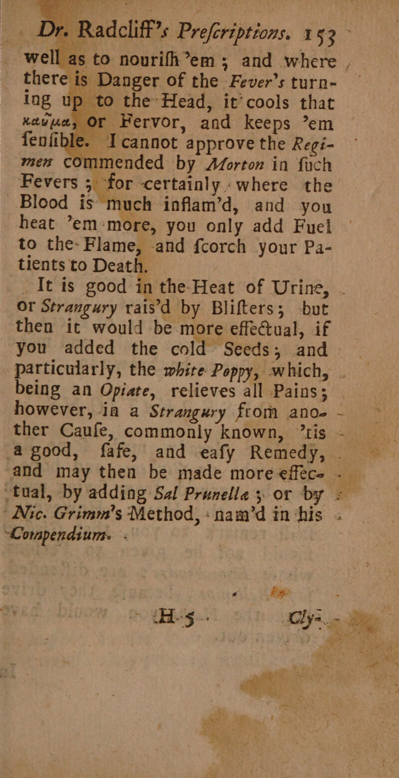 [as to nourifh’em ; and where . is Danger of the Fever’s turn- — p to the Head, it’cools that Kew fae Fervor, and keeps ’em fenfible. Icannot approve the Regi- men commended by Aforton in fach Fevers 5 for certainly where the Blood is much inflam’d, and you heat ’em-more, you only add Fuel to the: Flame, and fcorch your Pa- tients to Death. _It is good in the Heat of Urine, - Or Strangury rais’'d by Blifters; -but then it would be more effectual, if you added the cold Seeds ; and particularly, the white Poppy, which, . being an Opiate, relieves all Pains; however, ia a Strangury from anode - ther Caufe, commonly known, “tis = agood, fafe, and eafy Remedy, ~— and may then be made more effece . tual, by adding Sal Prunelle yor by =&lt; Nic. Grimm's Method, :nam’dinchis . _ Compendium. .