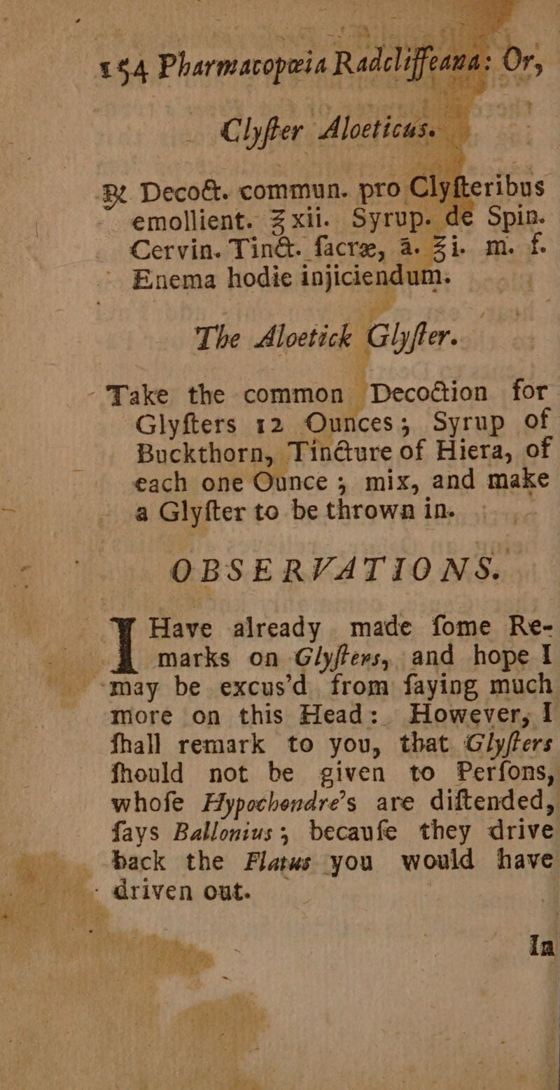 1$4 Pharmacopwia Radcliffe - Clyfter Alocticus. , emollient. Zxii. Syrup. de Spin. Cervin. Tin&amp;. facre, wa is: laste , * ae The Aloetick Ghyfter. Glyfters 12 Ounces; Syrup of Buckthorn, TinGure of Hiera, of each one Ounce , mix, and make a Glyfter to be thrown in. OBSERVATIONS. marks on Glyfters, and hope 1 more on this Head: However, 1 fhall remark to you, that Gly/ers fhould not be given to Perfons, whofe Hypochendre’s are diftended, fays Ballonius, becaufe they drive wi ARs if / KG i oe ry t ie : . A Piage 3 , | | “| }