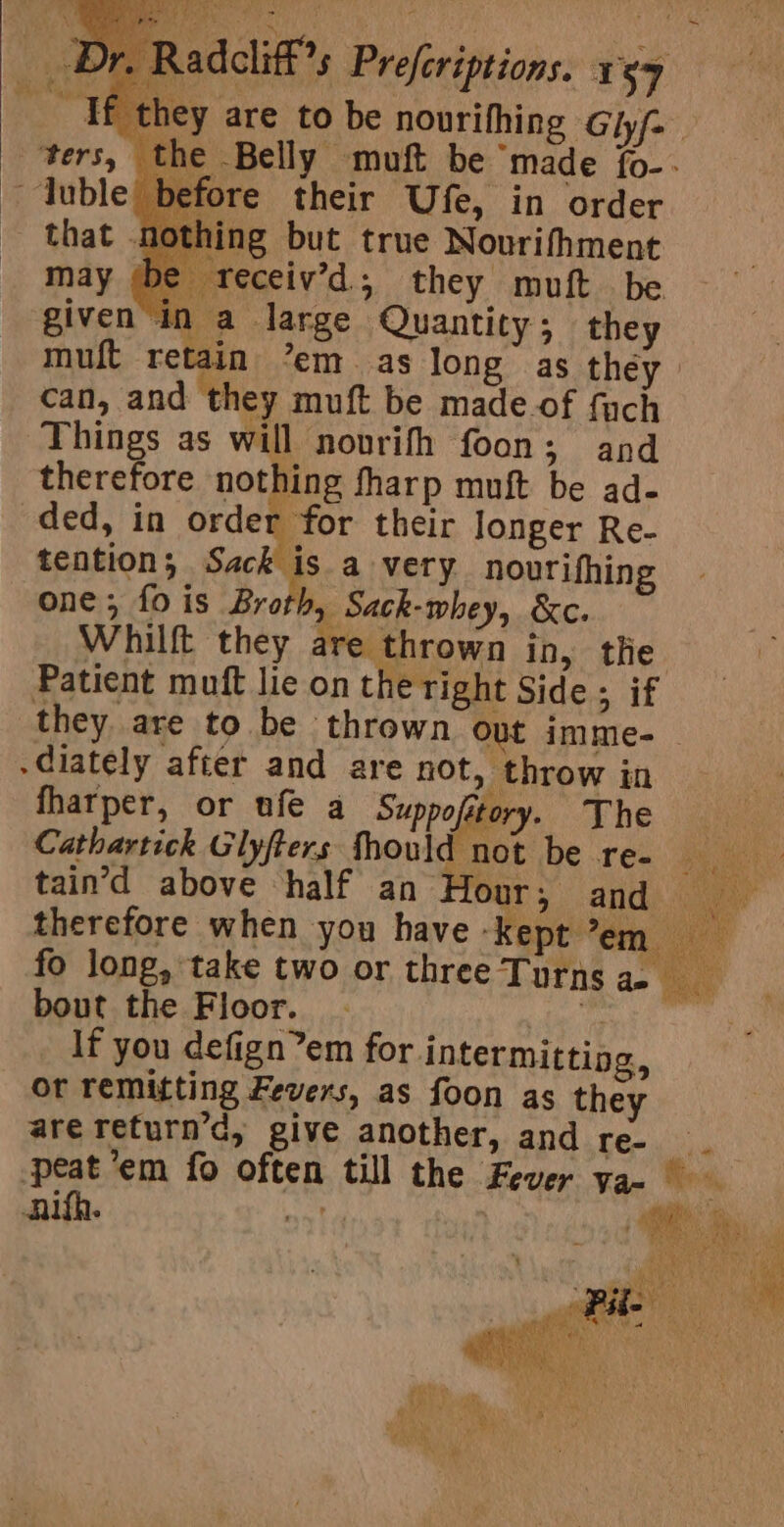 _ Tf they are to be nourithing Chi ters, the Belly muft be ‘made {o-- ore their Ufe, in order ling but true Nourifhment | eceiv’d.; they muft be givenin a large Quantity ; they muft retain ’em as long as they can, and they muft be made.of fuch Things as will novrifh foon; and therefore nothing tharp muft be ad- ded, in hah 3 their Jonger Re- tention; sre a very nourifhing one, fo is Broth, Sack-whey, &amp;c. Whilft they are thrown in, tle Patient muft lie on the right Side ; if they are to be thrown out imme-_ -diately after and are not, throw in fharper, or ufe a Suppofitory. The nn ee Glyfters tho ee be Te- tain’d above half an Hour; and therefore when you have Saicltaies| fo long, take two or three Turns ae bout the Floor. ee, If you defign’em for intermitting, or remitting Fevers, as foon as they are return’d, give another, and Lee iiis peat ’em fo often till the Fever ya. | i anifh. | EY By: Les (ty ieee et ae Pig ih