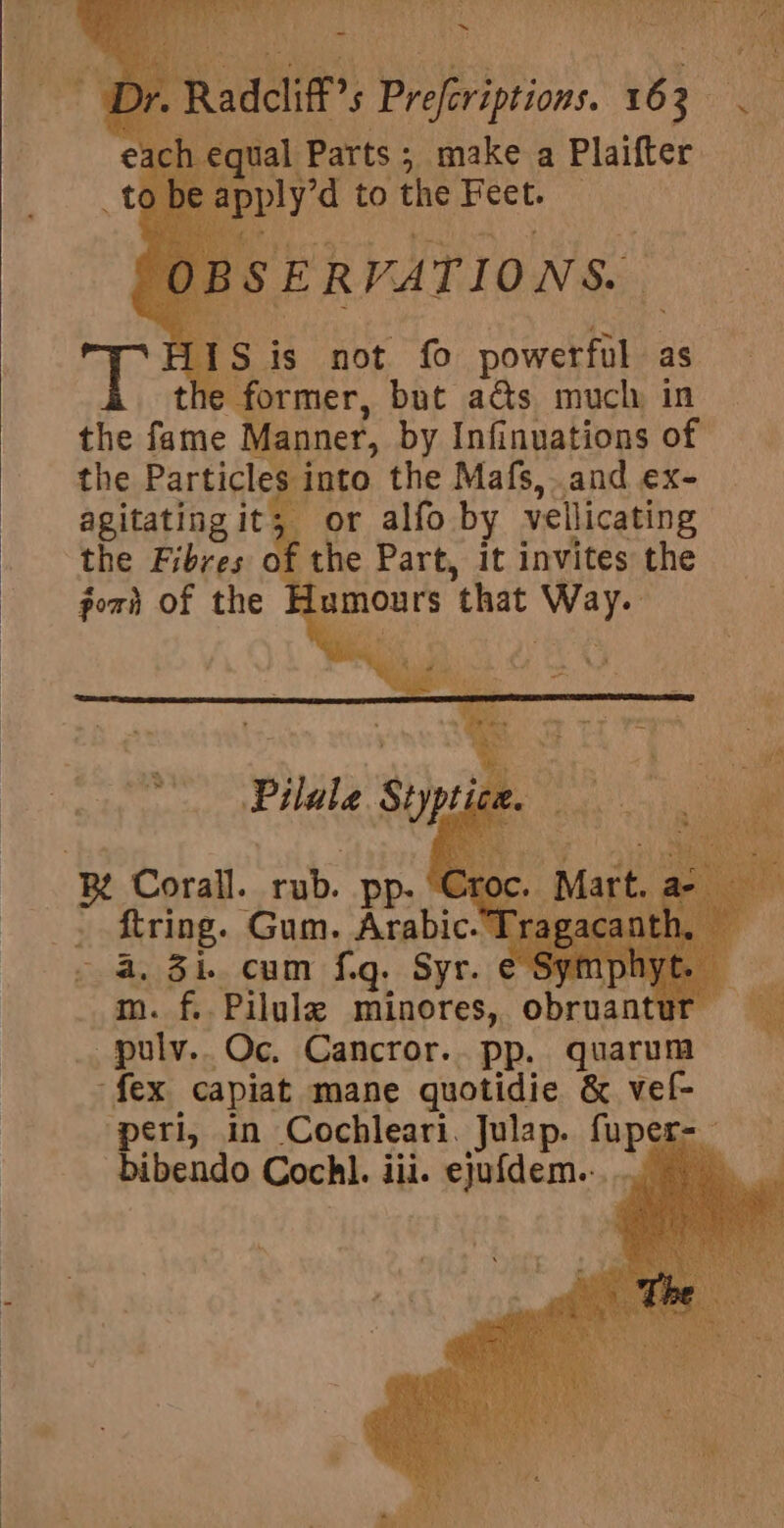 he former, but ads much, in Manner, by Infi nuations of the Particles into the Mafs, and ex- agitating it; or alfo by vellicating the Fibres ia ane Part, it invites pine porn of the ‘2B Corall. ah pp- . firing. Gum. Arabic. 4. Zi. cum fig. Syr. € _ pulv.. Oc. Cancror.. Pp. quarum fex capiat mane quotidic &amp; vel- peri, in Cochleari. Julap. fuper-_ bibendo Cochl. iii. ejufdem..