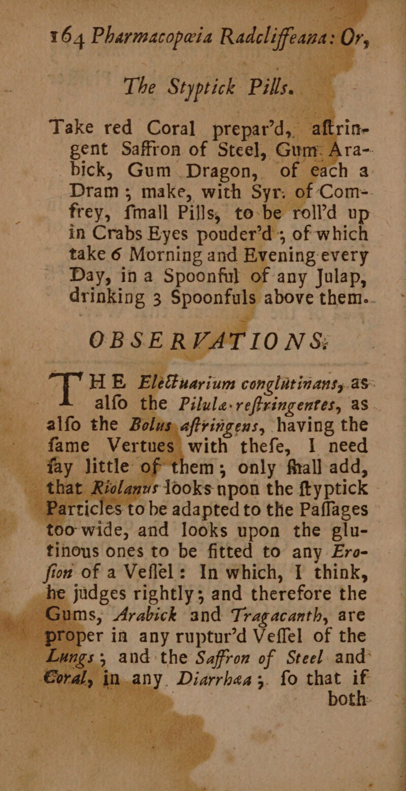 me) A ape aa ne ae Ft le vy, s +h of 4 Pharmas op@ia Radcliffean ts The Syptick Pile Take red Coral prepard, aftr gent Saffron of Steel, Gun A _bick, Gum Dragon, of e Dram ; make, with Syr. of: frey, fmall Pills, to-be roll’d up take 6 Morning and Evening every Day, in a Spoonful of any Julap, _ alfo the Bolus, aftringens, having the _ fame Vertues with thefe, I need fay little of them; only fhall add, it. Riolanus looks npon the ftyptick tinous ones to be fitted to any Ero- fion of a Veflel: In which, I think, judges rightly; and therefore the s, Arabick and Tragacanth, are er in any ruptur’d Veffel of the 5 and the Saffron of Steel and’ in any. Diarrhea 3- fo that if vis, both: