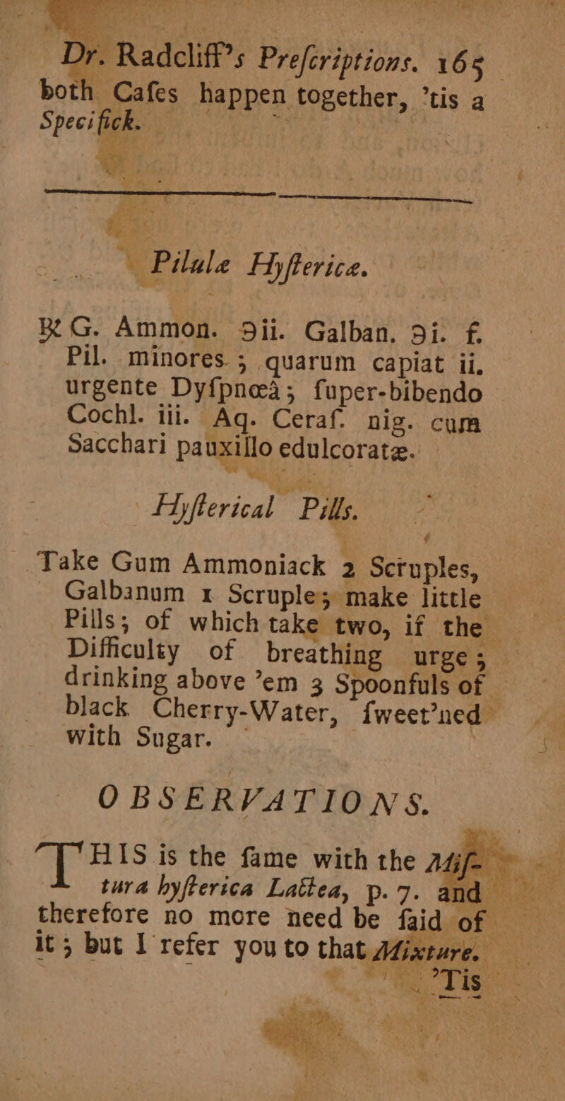 hal r. Radcliff’s Prefcriptions. 165 both Cafes happen together, tis a Speci fick. i is ei aOR Re ees bs be Gs ¥ Pilule Ay fterica. ae RG. Ammon. 9ii. Galban, 9i. f. Pil. minores.; quarum capiat ii, urgente Dyf{pnea; fuper-bibendo Cochl. ili. Aq. Ceraf. nig. com Sacchari pauxillo edulcorate. — Hyfterical Pills. Take Gum Ammoniack 2 Scruples, Galbanum x Scruple; make little Pills; of which take two, if the Difficulty of breathing urge; drinking above ’em 3 Spoonfuls of — black Cherry-Water, fweet’ned with Sugar. — . OBSERVATIONS. T Bisis the fame with the Asjj= tura hyfterica Lattea, Pp: 7. and therefore no more need be faid of it; but I refer you to that Mixture. a aK 5 2. rtrd cage ee Lae a * ~