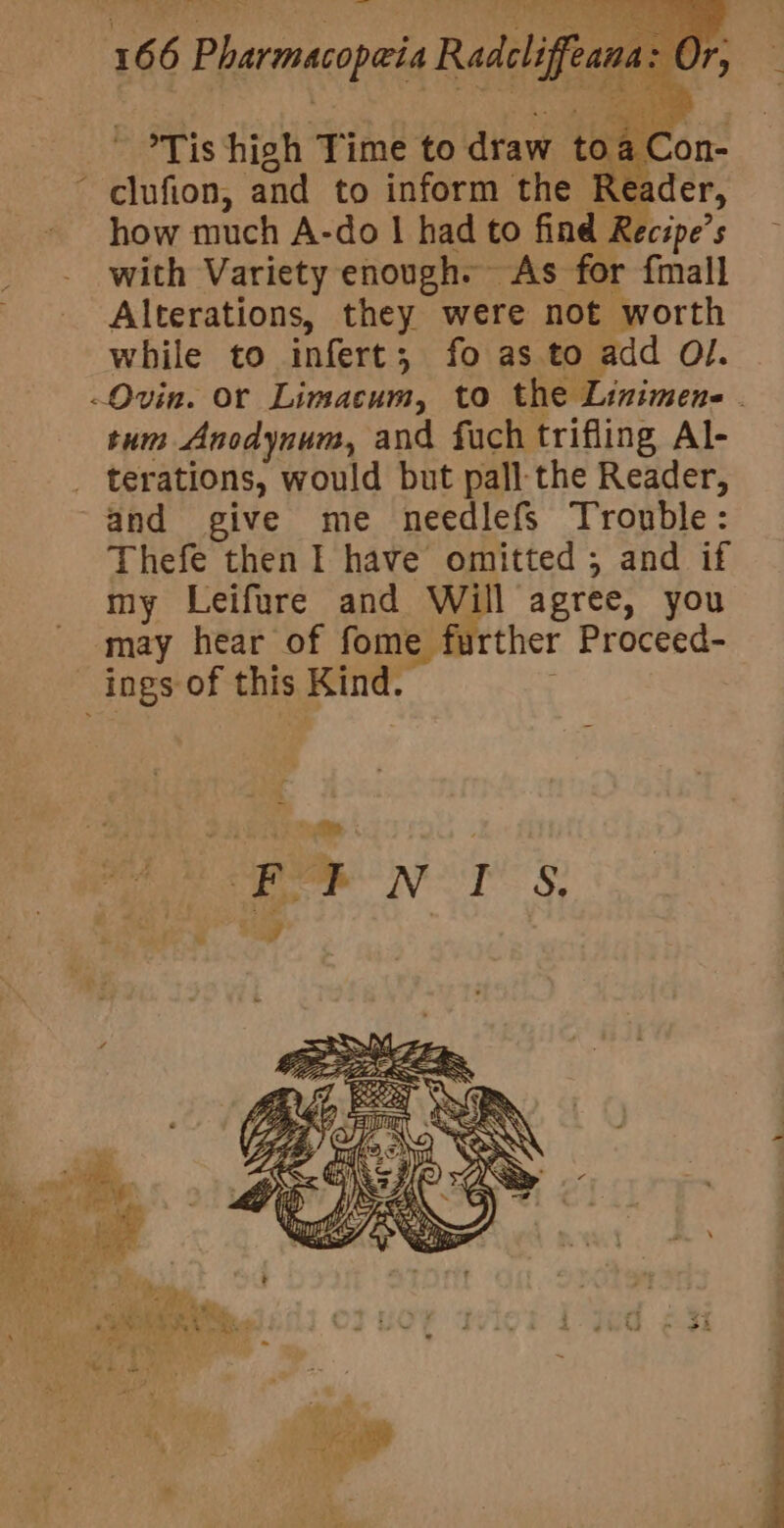 y ‘ Tis high Time to draw t Reader how much A-do | had to find Recipe’s with Variety enough. As for fmall Alterations, they were not worth while to infert; fo as to add Ol. tum Anodynum, and fuch trifling Al- terations, would but pall the Reader, and give me needlefs Trouble: Thefe then I have omitted ; and if my Leifure and Will agree, you may hear of fome further Proceed- , » = ; yh at ; “ . ‘ Phin beh a St cree ‘ Leo . VA 7