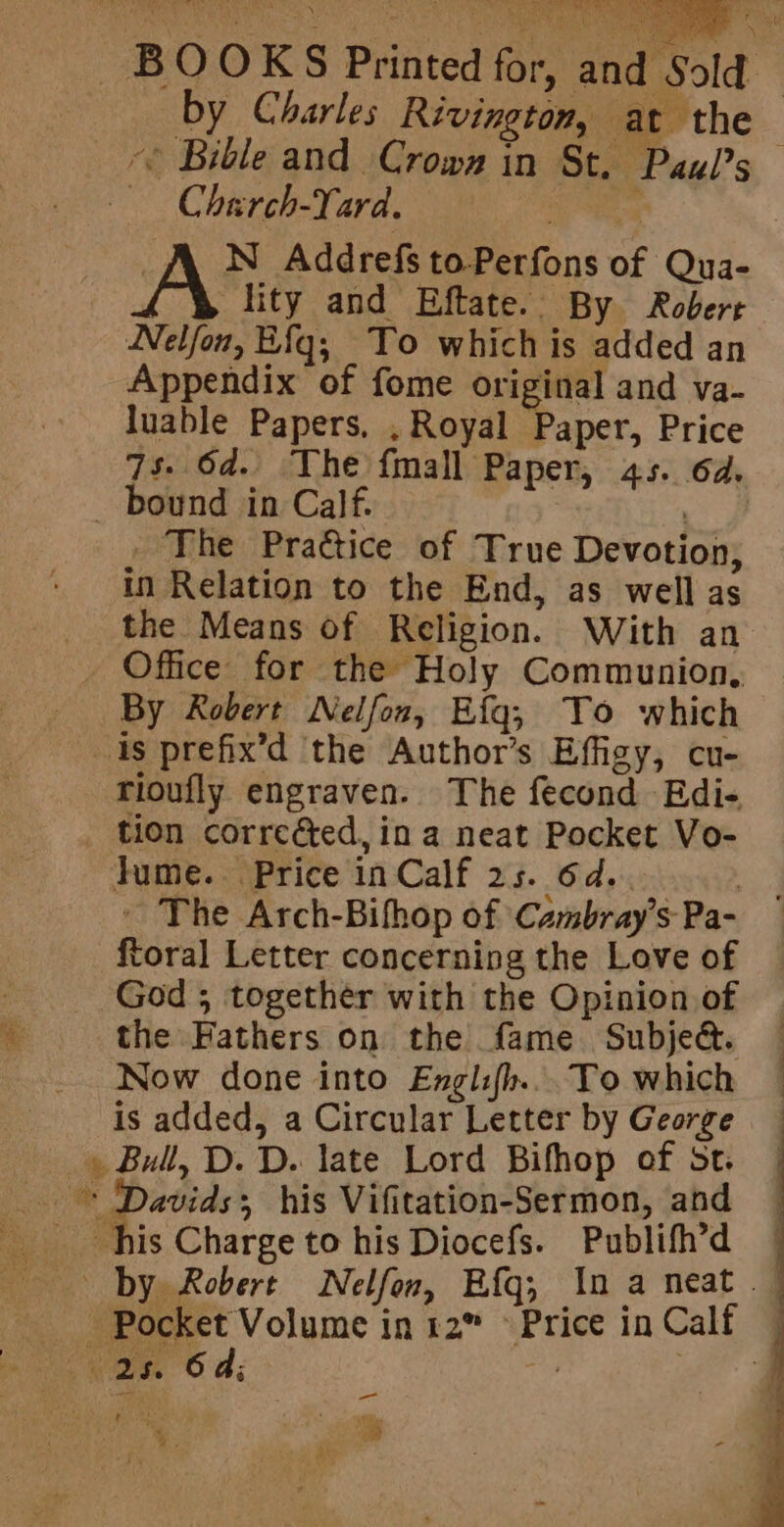 BOOKS Printed for, | Sold Charch-Yard. Le ee and | by Charles Rivington, at the * Bible and Crows in St. Paul’s N Addrefs to-Perfons of Qua- A lity and Eftate. By Robert WNelfon, Efqg; To which is added an Appendix of fome original and va- luable Papers. , Royal Paper, Price 7s. 6d. The fmall Paper, 45. 6d. _ bound in Calf. a _ The Practice of True Devotion, in Relation to the End, as well as the Means of Religion. With an Office for the Holy Communion, By Robert Nelfon, Efg; To which 1s prefix’d ‘the Author’s Effigy, cu- rioufly engraven. The fecond Edi- _ tion correéted, ina neat Pocket Vo- fume. Price in Calf 25. 6d.. - The Arch-Bifop of Cambray’s Pa- ftoral Letter concerning the Love of God; together with the Opinion of Mt: the Fathers on the fame Subje&amp;. Now done into Englifh... To which is added, a Circular Letter by George » Bull, D. D. late Lord Bifhop of st. a einai his Vifitation-Sermon, and his Charge to his Diocefs. Publifh’d — by Robert Nelfon, Efg; In a neat | Pocket Volume in 12” Price in Calf 6 ay