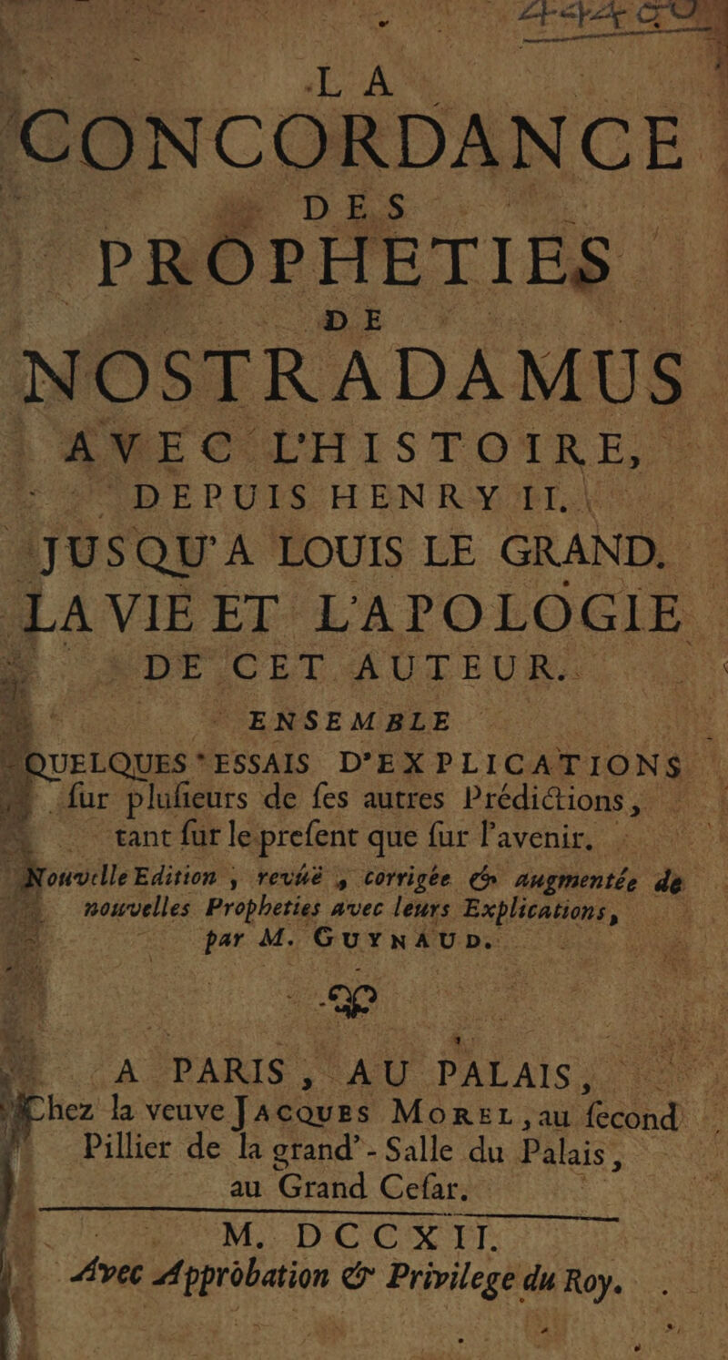 CONCORDANCE DES. PROPHETIES NOSTRADAMUS AVEC L'HISTOIRE, DEPUIS H EN RY #1. JUS QU'A LOUIS LE GRAND. LA VIE ET L'APOLOGIE. DE CL AUTEUR. | | ENSEMBLE à fur plufieurs de fes autres Prédictions , À tant fur le. prefent que fur Pavenir. nowvelles Propheties avec leurs Explications, De par # Gurnaup. à PARIS , AU PALAIS. He la veuve J A are MoREL ,au cond Pillier de Ia grand’ - Salle du Palais, au Grand Cefar. , M: DCCX TT | Avec Dr (dy pe du subi