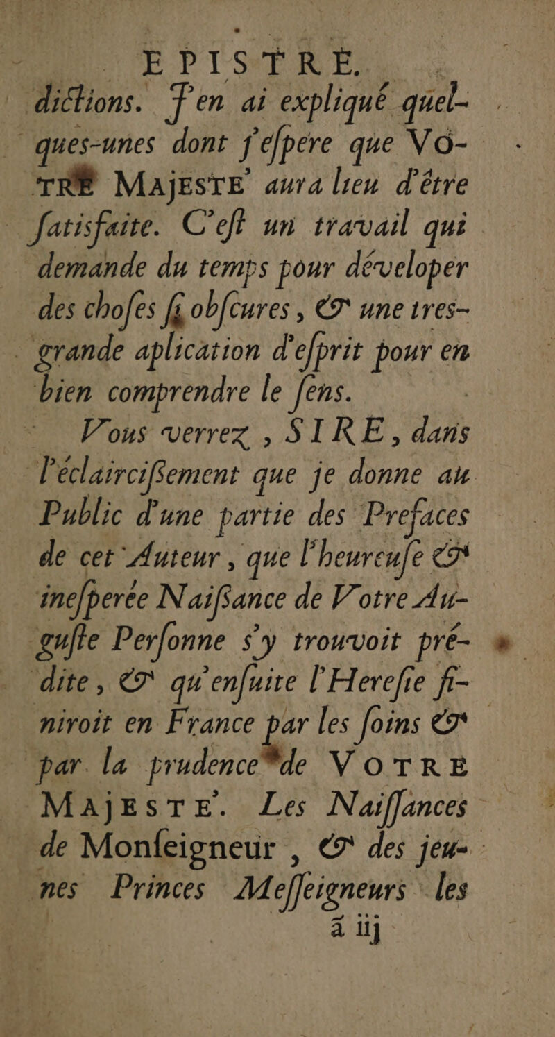 VE DIT s T R Ë. ons. Ten ai expliqué quel- j | “si dont f'efpere que VO- - © MaAjESTE aura lien d'être farifaite C’eff un travail qui demande du temps pour déveloper des chofes fi obfêures, ET une tres- _ grande aplication d' efprit pour en bien comprendre le [ens. : Vous verrez , SIRE, dans Péclarrcifement que je donne au Public d'une partie des Prefaces de cet Auteur, que l heureufe ent inefperée N aÿfance de Votre Au- _gulte Perfonne s'y trouvoit pré- dite, ET qu enfuire l’'Herefie f- niroit en France par les [oins par. la prudence de VOTRE | _ Majeste. Les Naiffances de Monfcigneur , € des jeu= nes Princes Mefrigneur les à 1ij
