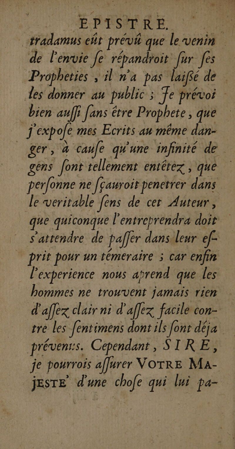 tradamus eñt prévi que le venin de l'envie [e répandroit [ur fes Propheties , il n'a pas laiffé de Les donner au public ; Te prévoi _ bien auffi fans être Prophete , que j'expofe mes Ecrits an même dan- | ger, à caufe qu'une infinité de _ gens font tellement entétez , que perfonne ne [cawroit penetrer dans le veritable [ens de cet Auteur, que quiconque l’entreprendra doit s'attendre de palfer dansileur ef prit pour un témeraire ; car enfin l'experience nous arend que les hommes ne trouvent jamais rien d'aflex clair ni d'affex facile con- tre les fentimens dont ils font déja prévenrs. Cependant, STRE, je pourrois affurer VOTRE Ma- jESTE d'une chofe qui lui pa-