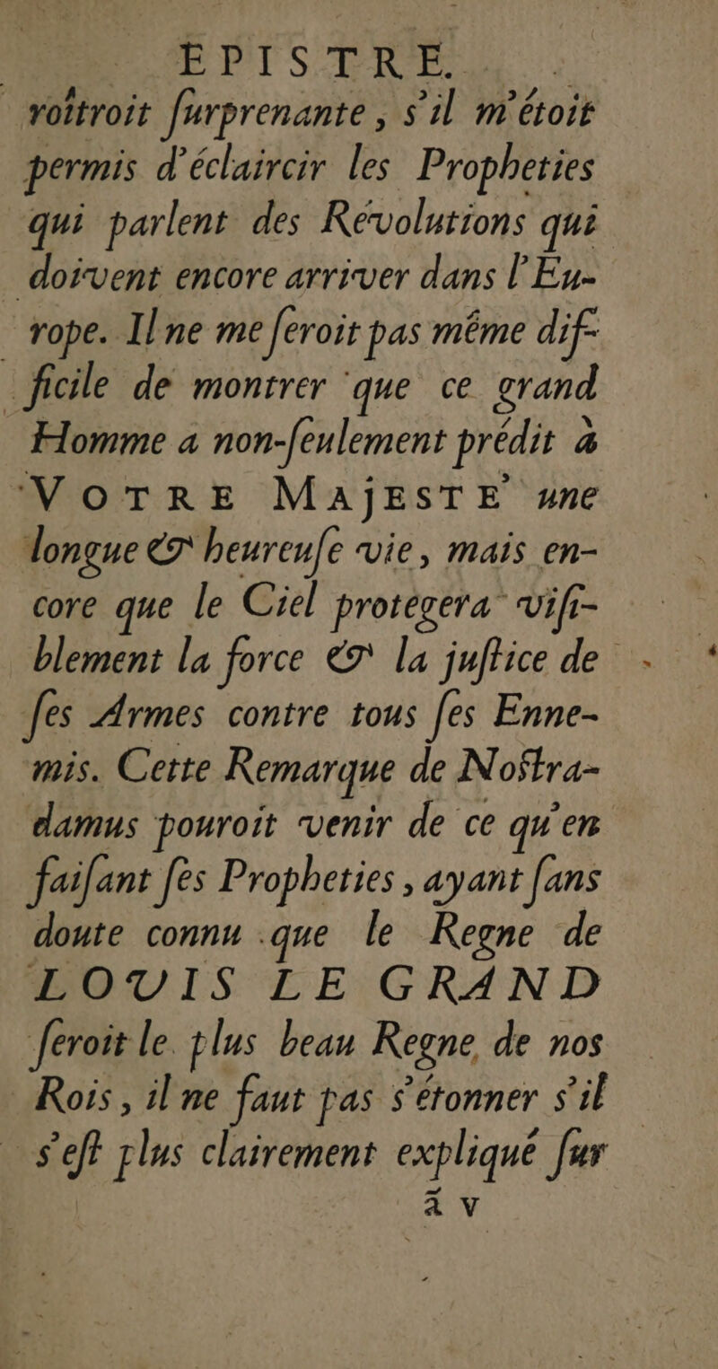 EPTS TRE | oîtroit furprenante, s’il m'étoit permis d’éclaircir les Propheties qui parlent des Reévolutions qui _ doivent encore arriver dans l'Eu- _rope. Ilne me feroit pas même dif _ficle de montrer ‘que ce grand Homme a non-feulement prédit à VoTRrEe MAjESTE ne longue ET heureufe vie, mais en- core que le Ciel protegera vifr- blement la force &amp;7 la juftice de Jes Armes contre tous Jes Enne- mis. Cette Remarque de Noëtra- damus pouroit venir de ce qu'en failant [es Propheties , ayant fans doute connu .que le Regne de LOVIS LE GRAND feroit le plus beau Regne de nos Roïs, il ne faut pas s’etonner S'il s’eff plus clairement explique [ur à V