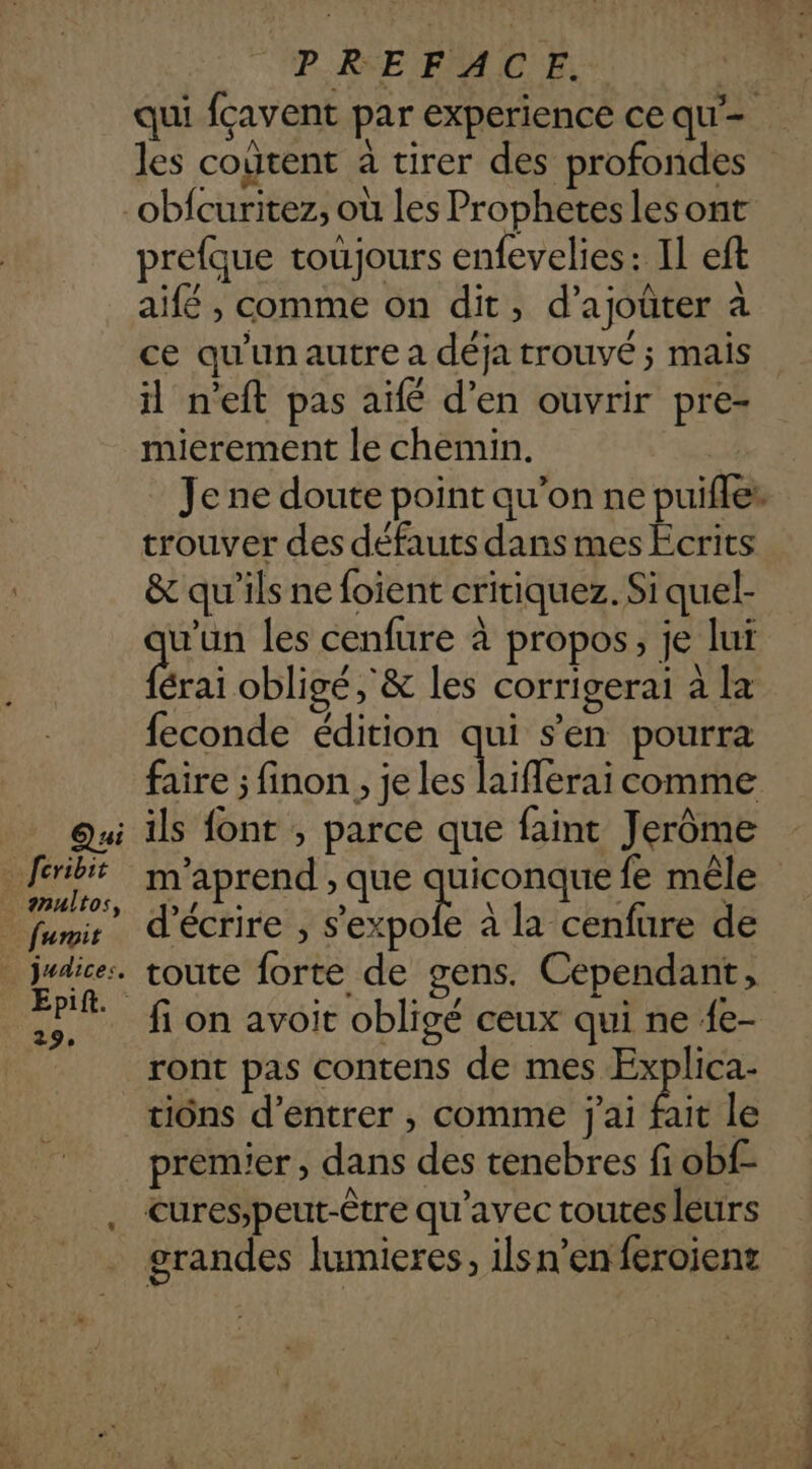 me Qu feribit anultos, _ fuit judices. EDR. 29, PREFACE. | qui fcavent par experience ce qu’ les coûtent à tirer des profondes obfcuritez, où les Prophetes les ont prefque toujours enfevelies: Il eft aifé , comme on dit, d’ajoûter à ce qu'un autre a déja trouvé ; mais il n'eft pas aïe d’en ouvrir pre- mierement le chemin. | Je ne doute point qu’on ne puifles trouver des défauts dans mes Ecrits &amp; qu’ils ne foient critiquez. Si quel- u’un les cenfure à propos, je lui fra obligé ,'&amp; les corrigerai à la feconde édition qui s’en pourra faire ; finon , je Les laifferai comme ils font , parce que faint Jerôme m'aprend , que quiconque fe mêle d'écrire , bo à la cenfure de toute forte de gens. Cependant, fi on avoit obligé ceux qui ne {e- ront pas contens de mes Explica- tiôns d’entrer , comme j'ai x le premier , dans des tenebres fi obf-