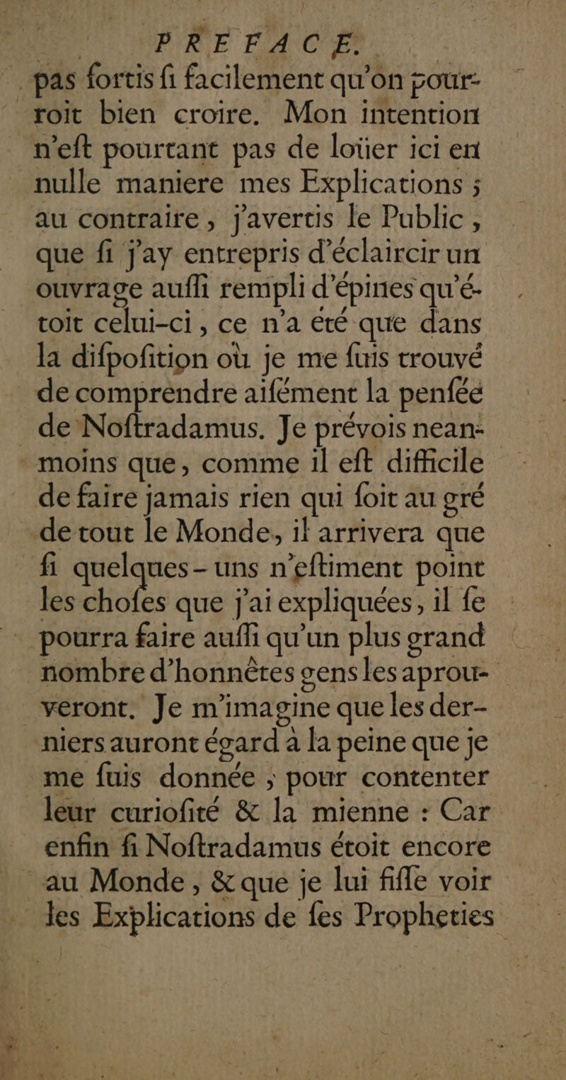 + n'eft pourtant pas de loüer ici ent nulle maniere mes Explications ; au contraire, j'avertis le Public, que fi j'ay entrepris d’éclaircir un ouvrage aufli rempli d’épines qu’é- toit celui-ci, ce n’a été que dans la difpofition où je me fuis trouvé de comprendre aïfément la penfée moins que, comme il eft difficile de faire jamais rien qui foit au gré de tout le Monde, if arrivera que les chofes que j'ai expliquées, il fe pourra faire auffi qu'un plusgrand | nombre d’honnètes genslesaprow veront, Je m'imagine que les der- niers auront égard a la peine que je me fuis donnée ; pour contenter leur curiofité &amp; la mienne : Car enfin fi Noftradamus étoit encore au Monde, &amp; que je lui fifle voir les Explications de {es Propheties
