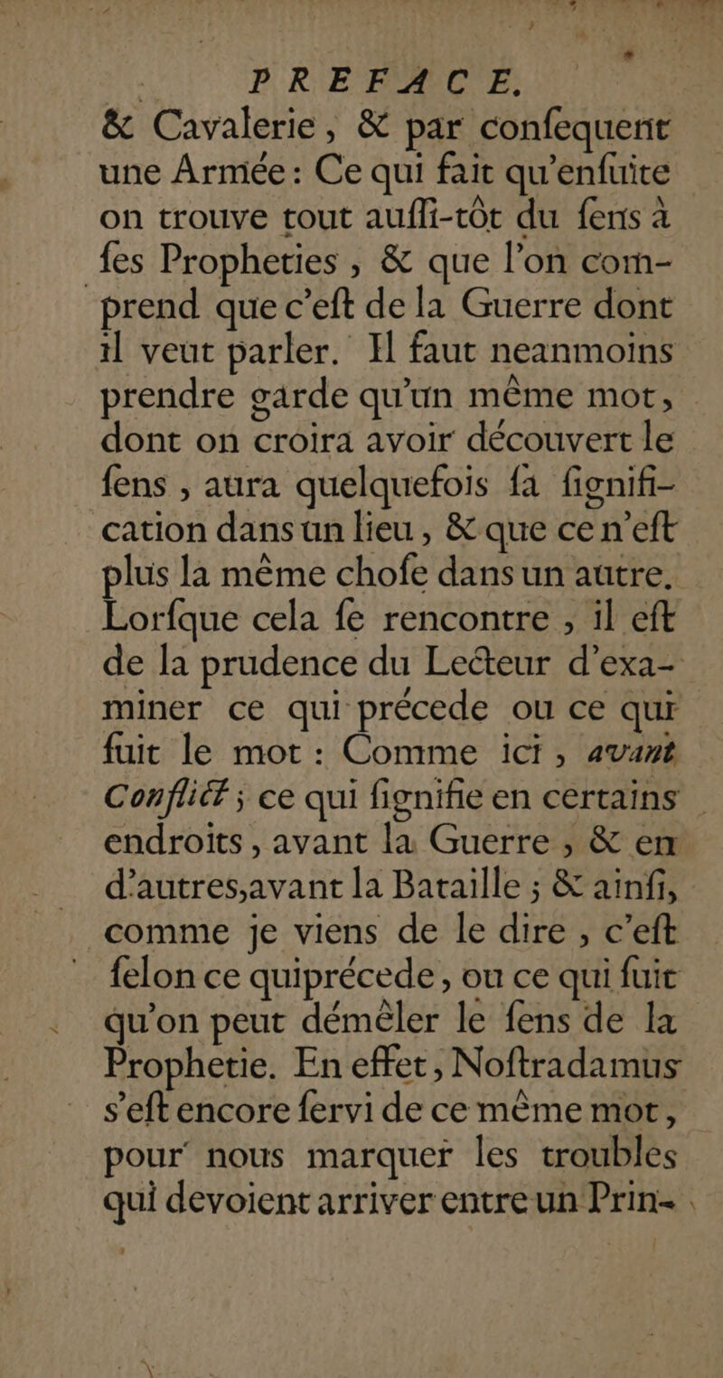 dr: &amp; Cavalerie, &amp; par confequent une Armée : Ce qui fait qu'enfuite on trouve tout aufli-tôt du fens à fes Propheties , &amp; que l’on com- prend que c’eft de la Guerre dont il veut parler. Il faut neanmoiïns prendre garde qu’un même mot, dont on croira avoir découvert le fens , aura quelquefois fa fignif- cation dans un lieu, &amp; que cen’eft plus la même chofe dansun autre. Lorfque cela fe rencontre , il eft de la prudence du Lecteur d’exa- miner ce qui précede ou ce qui fuit le mot : Comme ici, avant Confliéf ; ce qui fignifie en certains endroits , avant la Guerre , &amp; em d’autres,avant la Bataille ; &amp; ainfi, comme je viens de le dire , c’eft felon ce quiprécede, ou ce qui fuir qu'on peut démêler le fens de la Prophetie. En effet, Noftradamus s’eft encore fervi de ce mème mot, pour’ nous marquer les troubles qui devoient arriver entre un Prin.
