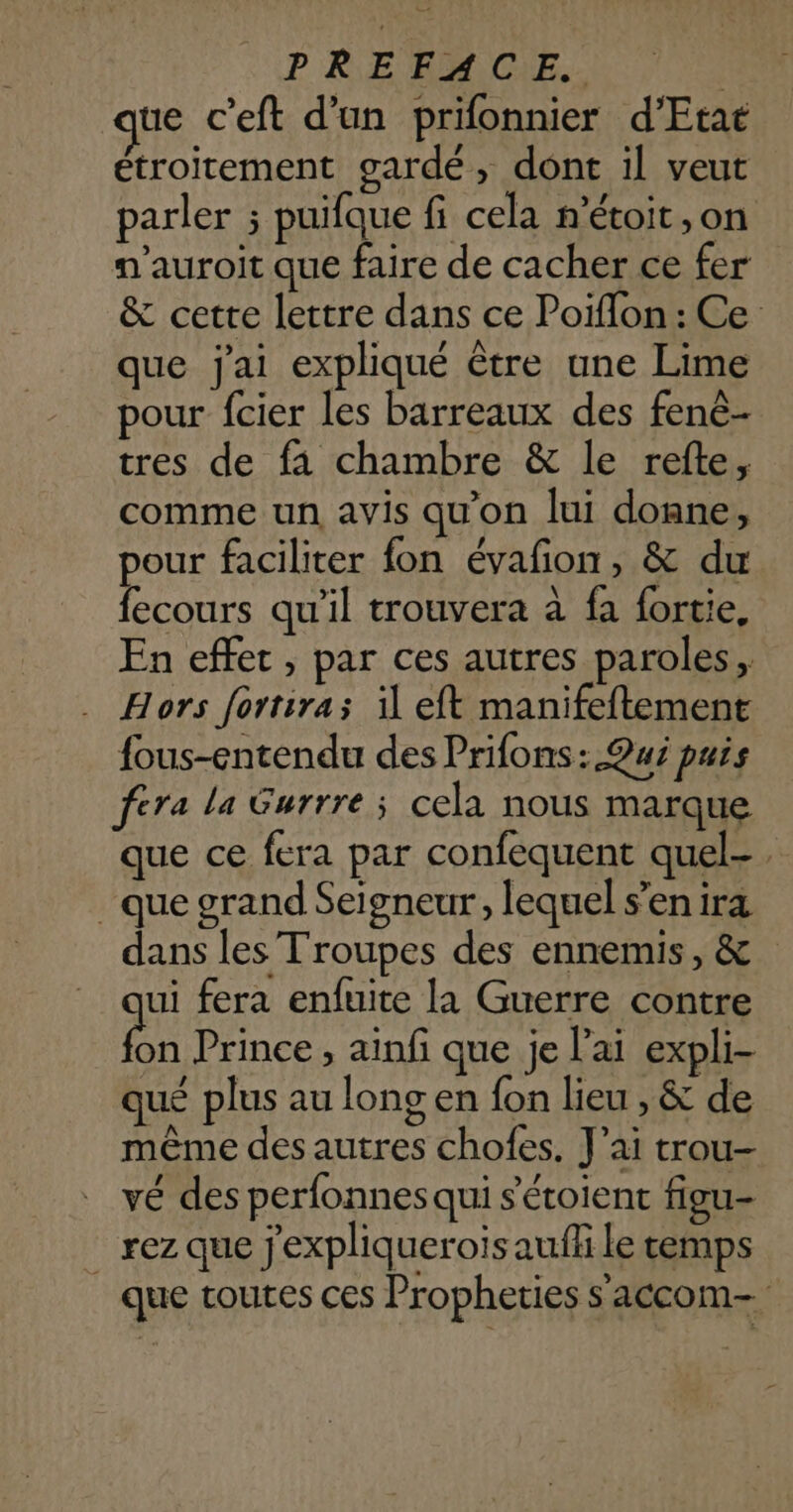 ue c’eft d'un prifonnier d'Etat étroitement gardé, dont il veut parler ; puifque fi cela n’étoit ,on n’auroit que faire de cacher ce fer &amp; cette lettre dans ce Poiflon : Ce que j'ai expliqué être une Lime pour fcier les barreaux des fenè- tres de fa chambre &amp; le refte, comme un avis qu'on lui donne, pour faciliter fon évañon, &amp; du fecours qu'il trouvera à fa fortie, En effet, par ces autres paroles, Hors fortira; il eft manifeftement fous-entendu des Prifons: Qui puis fera la Gurrre; cela nous marque que ce fera par confequent quel-. que grand Seigneur, lequel s’en ira dans les Troupes des ennemis, &amp; ui fera enfuite la Guerre contre Fa Prince, ainfi que je l'ai expli- qué plus au long en fon lieu , &amp; de même des autres chofes. J’ai trou- vé des perfonnes qui s'étoient figu- _ rez que j'expliquerois auffi le temps que toutes ces Propheties s'accom-