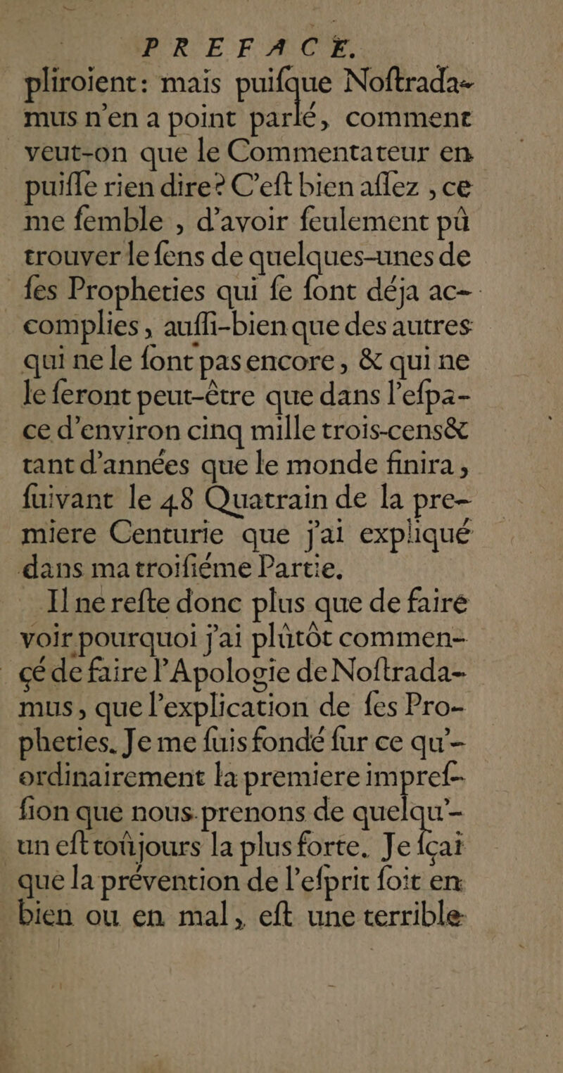 pliroient : mais poid Noftrada- mus n’en a point parlé, comment | veut-on que le Commentateur en puifle rien dire? C’eft bien aflez , ce me femble , d’avoir feulement pû trouver le fens de quelques-unes de fes Propheties qui fe font déja ac- complies, auffi-bien que des autres qui ne le font pasencore, & qui ne le feront peut-être que dans l’efpa- ce d'environ cinq mille trois-cens& tant d'années que le monde finira, fuivant le 48 Quatrain de la pre- miere Centurie que j'ai expliqué dans matroiïfiéme Partie, Ilne refte donc plus que de faire voir pourquoi j'ai plütôt commen- de faire l’'Apologie deNoftrada- mus, que l'explication de fes Pro- pheties. Je me fuis fondé fur ce qu ordinairement là premiere impref- fion que nous.prenons de quelqu un eftroûjours la plus forte. Je fçai que la prévention de l’efprit foit en bien ou en mal, eft une terrible