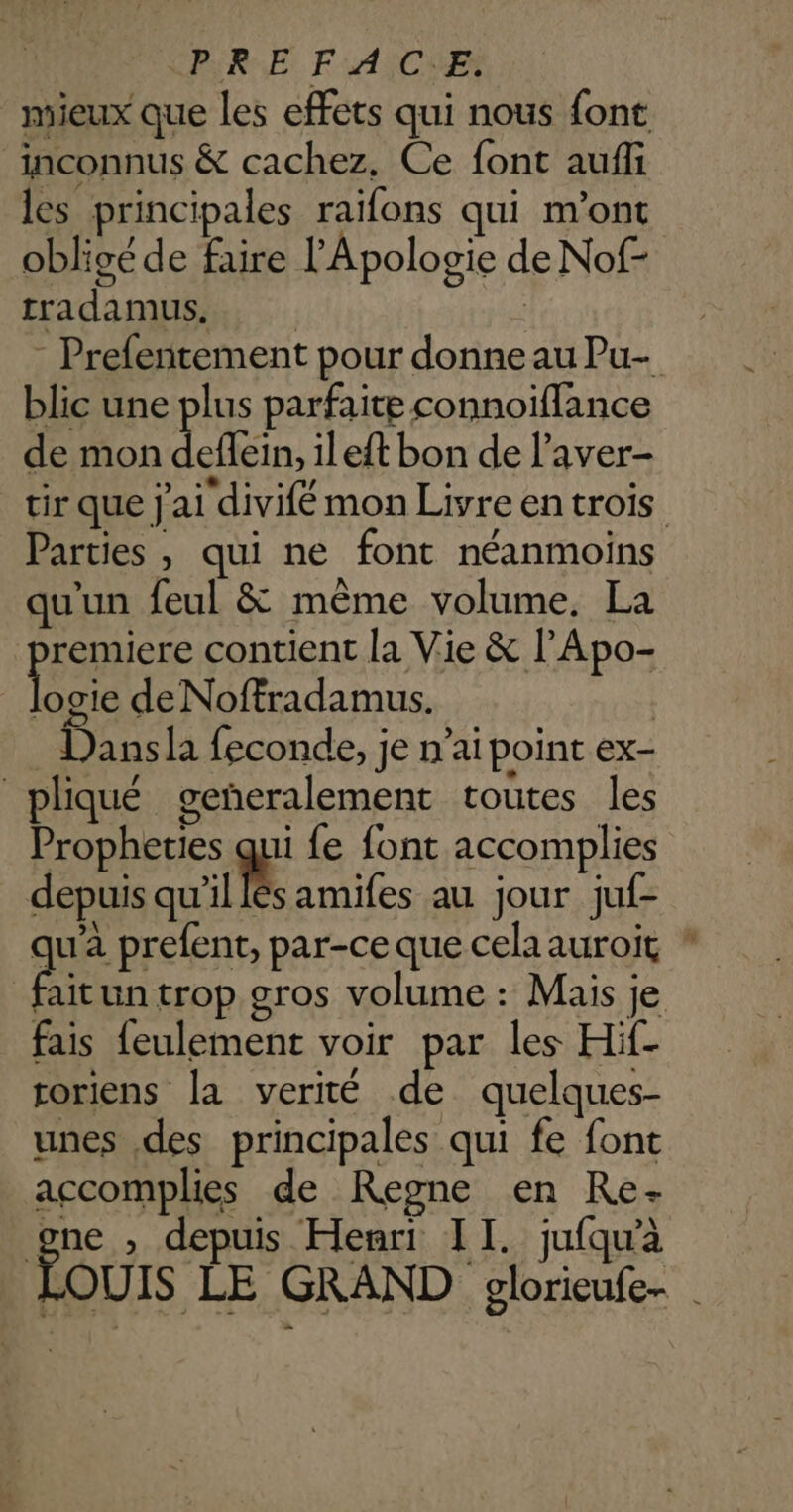 ARE FAICIE mieux que les effets qui nous font inconnus & cachez. Ce font auffi les principales raifons qui m'ont obligéde faire l'Apologie de Nof- tradamus, Prefentement pour donne au Pu- blic une plus parfaite connoïflance de mon ein, ileft bon de l’aver- tir que j'ai divifé mon Livre entrois Parties , qui ne font néanmoins qu'un feul & même volume. La premiere contient la Vie & l’Apo- er de Noffradamus. Dansla feconde, je n’ai point ex- pliqué geñeralement toutes les Propheties qui fe font accomplies depuis ui amifes au jour juf- qu'a prefent, par-ce que celaauroit ! it un trop gros volume : Mais je fais {eulement voir par les Hif- roriens la verité de quelques- unes des principales qui fe font accomplies de Regne en Re- LS , depuis Henri II. jufqu'à OUIS LE GRAND glorieufe- |