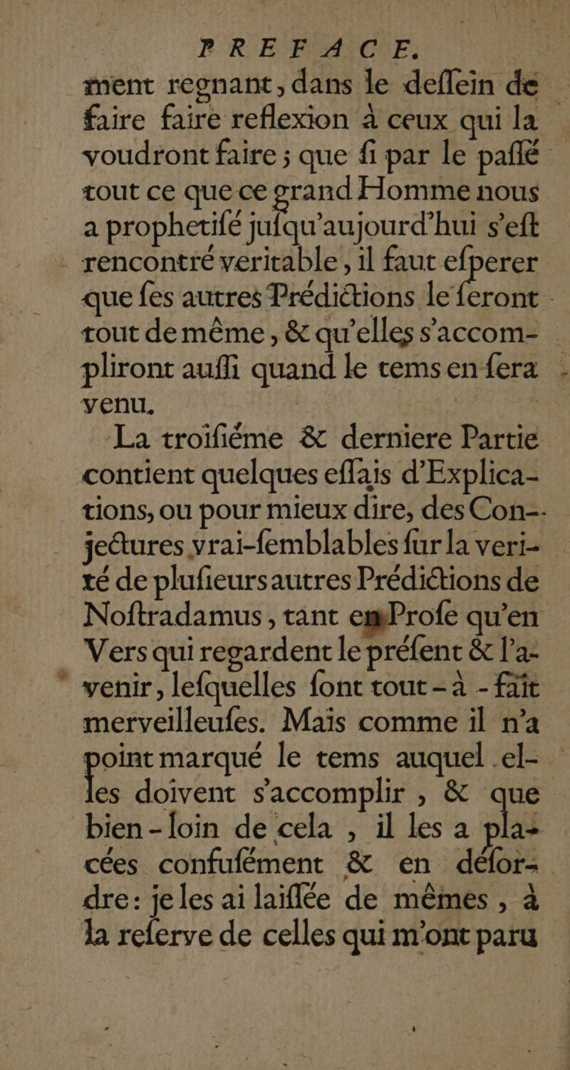 ment regnant, dans le deflein de faire faire reflexion à ceux qui la voudront faire ; que fi par le pañlé tout ce que ce grand Homme nous a prophetifé jufqu’aujourd’hui s’eft . rencontré veritable, il faut efperer que fes autres Prédictions Lo tout de même , &amp; qu’elles s’'accom- pliront aufli quand le temsenfera . venu. He) Si La troifiéme &amp; derniere Partie contient quelques effais d'Explica- tions, ou pour mieux dire, des Con-- jedures vrai-femblables fur la veri- té de plufieursautres Prédiétions de Noftradamus, tant emProfe qu’en Vers qui regardent le préfent &amp; l’a-  venir, lefquelles font tout -à - ft merveilleufes. Maïs comme il n’a point marqué le tems auquel el- Fes doivent s’'accomplir , &amp; que bien - loin de cela , il les a pla: cées confufément &amp; en délor- dre: je les ai laiflée de mêmes , à la referve de celles qui m'ont paru