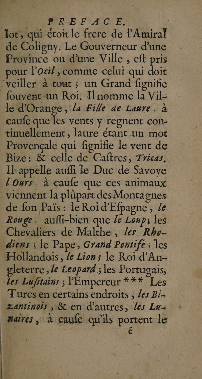\ PR MRE FACE. lot, qui étoit le frere de l'Amiral de Coligny. Le Gouverneur d’une Province ou d’une Ville , eft pris pour l'oeil ,comme celui qui doit “veiller à tout ; un Grand fignifie _fouvent ‘un Roi. Ilnomme la Vil- le d'Orange, la Fille de Laure, à caufe que ke vents y regnent con- tinuellement, laure étant un mot Provençale qui fignifie le vent de Bize : & celle de Cañftres, Trisas. Il appelle auffi le Duc de Savoye l'Ours , à caufe que ces animaux . viennent la plüpart des Montagnes de fon Païs : le Roïd’Efpagne, /e Rouge , aufli-bien que le Loup; les Chevaliers de Malthe, les Rho- _ diens ; le Pape, Grand Pontife ; les Hollandois , /e Lion; le Roï d'An- gleterre , /e Leopard ; les Portugais, des Lufitains ; Empereur *** Les Turcs en certainsendroits ; /es Bi- Zantinois ;,& en d’autres, les Lu- Maires ; à caufe qu'ils portent le +) | £