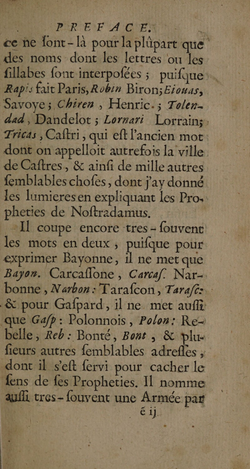 | PÈR EF AGEN 0 &amp;e he lont-là pour la plüpart que des noms dont les lettres ou les fillabes font interpolées ; puifque Rapis fait Paris, Robin Biron;Eiowus, Savoye; Chiren , Henric.; Tolen- dad , Dandelot ; Lornari Lorrains. Tricas , Caftri , qui ef l'ancien mot dont on appelloit autrefois la ville de Cañtres, &amp; ainfi de mille autres femblables chofes, dont j'ay donné les lumieresen expliquant les Pro: pheties de Noftradamus. _ +1] coupe encore tres - fouvent les mots en deux ; puifque pour exprimer Bayonne, il ne met que Bayon. Carcaflone , Carcaf. Nar-. bonne , Narbon: Tarafcon, Tarafé:. &amp; pour Gafpard, il ne met auffi: que Gafp : Polonnois , Polon: Re- belle , Reb: Bonté, Bont , &amp; plu- fieurs autres femblables adrefles , dont il s’eft fervi pour cacher le ens de fes Propheties. IL nomme auf tres- fouvent une Armée par AS 1].