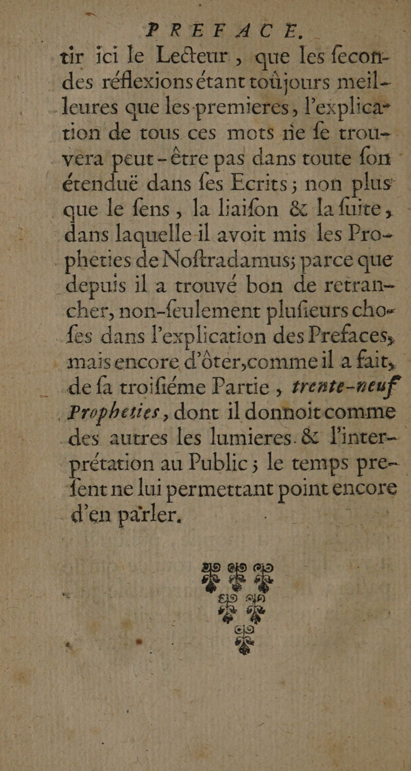 PRE RM UE. RU tr ici le Lecteur , que les fecon- : des réflexionsétant toûjours meil-- leures que les-premieres, l’explica* tion de tous ces mots ne {e trou. vera peut-être pas dans toute fon : _ érenduë dans fes Ecrits; non plus | que le fens, la liaon & lafuite, : dans laquelle il avoit mis les Pro _pheties de Noftradamus; parce que depuis il a trouvé bon de retran- cher, non-feulement plufieurs cho- fes dans l'explication des Prefaces, . maisencore d’ôter,commeil a fait, | de fa troifiéme Partie , srente-neuf .Propheties, dont il donnoïtcomme _des autres les lumieres. & linter- prétation au Public ; le temps pre {ent ne lui permettant pointencore _d’en parler. LL NES