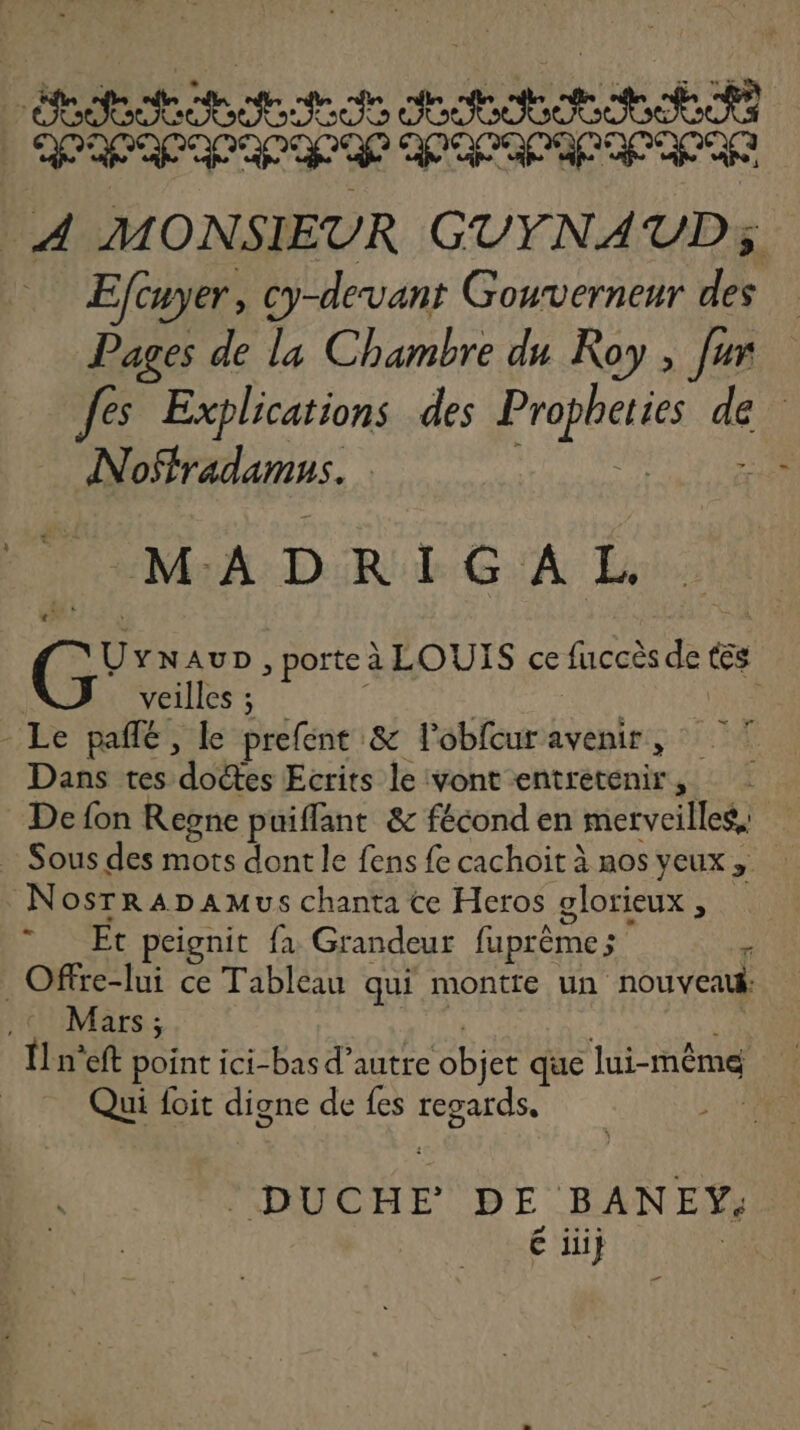 : Eftuyer, cy-devant Gouverneur a Pages de la Chambre du Roy , [ur Jes Explications des hé d | Noffradamus. MADRIGAL. REA , porte à LOUIS ce fuccès de tss veilles ; - Le pañfé, le prefent & l'obfcur avenir, Dans tes dettes Ecrits le vont entretenir, De fon Regne puiffant & fécond en merveilles, = NosrRADaMus chanta ce Heros glorieux , Et peignit fa Grandeur faprème ; ‘ Ofre-lui ce Tableau qui montte un nouveatk Mars; Îl n'eft point ici- bas d’autre objet que lui-même Qui foit digne de fes He | DUCHE DE BANEY. é ii