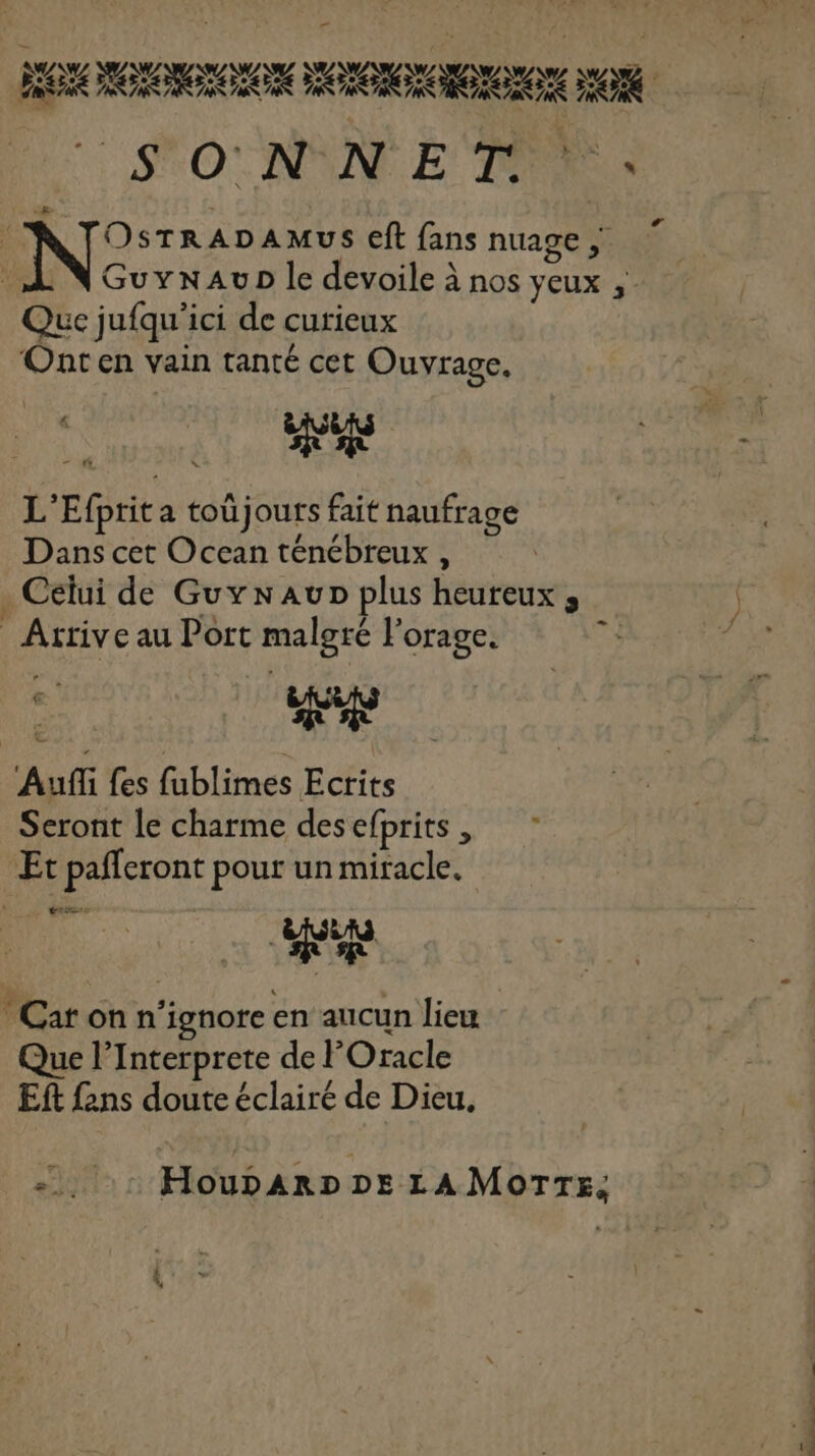 Dore AMUS €ft fans nuage ; _N Guyxwavp le devoile à nos yeux , Que jufqu'ici de curieux ‘Onten vain tanté cet Ouvrage, L’Efprit a toû jours fait naufrage Dans cet Ocean ténébreux , . Celui de Guynaup plus heureux; Arrive au Port malgré l'orage. ‘Auf fes fublimes Ecrits Seront le charme desefprits, ” Et pafferont pour un miracle. * Car on n’ignore en aucun lieu Que l’Interprete de lOracle Ef fans doute éclairé de Dieu. L Houparp» Ds LAMoTrs; CO PE,