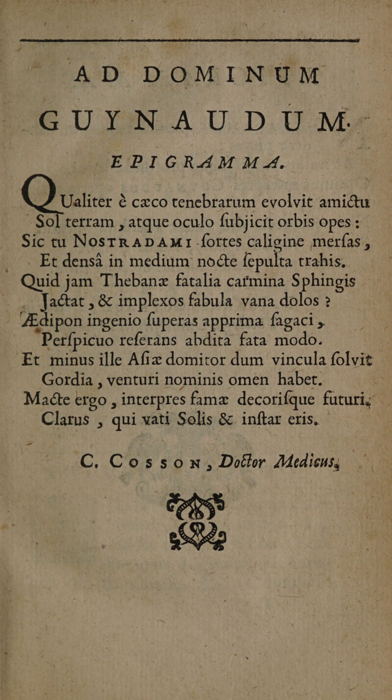 AD DOMINUM D U YAN A U D UM EPIGRAMMA. % Q varier è cæco tencbrarum evolvit amictu - Sol terram , atque oculo fubjicit orbis opes : Sic tu NosrrADAMIfottes caligine merfas, . … Et densà in medium note pulta trahis, Quid jam Thebanæ fatalia cafmina Sphingis .… Factat, &amp; implexos fabula vana dolos ? Ædipon ingenio fuperas apprima fagaci , Perfpicuo referans abdita fata modo. Et minusille Afix domitor dum vincula folvit Gordia , venturi nominis omen haber. Madte ervo , interpres famæ decorifque futuris Clarus , qui vati Solis &amp; inftar eris. C, Cosson, Doëtor Medienss RS se