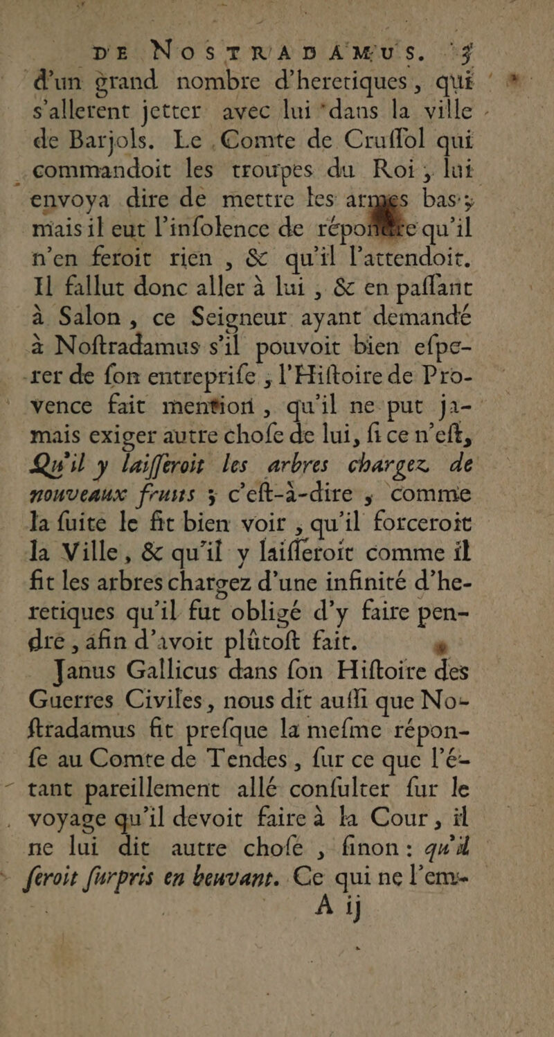 + ; - DE NosTRADAMUS. ‘3 d'un grand nombre d’heretiques, qui : # s'allerent jetter avec lui dans la ville : de Barjols. Le , Comte de Cruffol qui commandoit les troupes du Roi; lui envoya dire de mettre tes armes bas; mais il eut l’infolence de révolte qu'il n’en feroit rien , &amp; qu'il l’'attendoit. H fallut donc aller à lui , &amp; en paflanc à Salon, ce Seigneur ayant demandé à Noftradamus s’il pouvoit bien efpe- -rer de fon entreprife ; l'Hiftoire de Pro- vence fait mention, qu'il ne put ja- mais exiger autre chofe de lui, fice n’eft, Qwil y laifferoit les arbres chargez de pouveaux fruus 3 c'eft-à-dire ; comme la fuite le fit bien voir , qu'il forceroit la Ville, &amp; qu'il y laifleroit comme il fit les arbres chatgez d’une infinité d’he- retiques qu’il fut obligé d’y faire pen- dre , afin d’avoit plütoft fait. _ Janus Gallicus dans fon Hiftoire des Guerres Civiles, nous dit aufli que No- fradamus fit prefque la mefme répon- fe au Comte de Tendes, fur ce que l’E- - tant pareillement allé confulter fur le voyage qu'il devoit faire à la Cour, ül ne lui dit autre chofe , finon: gw4 > feroit furpris en benvant. Ce qui ne l'eme + | REC ATE
