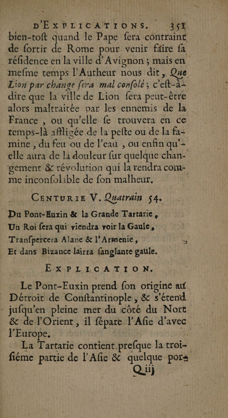 PUNDÉXPLTCAN,TTONS. (NE bien-toft quand le Pape fera contraint de fortir de Rome pour venir fäire fa réfidence en la ville d’Avignon ; mais en mefme temps l’Autheut nous dit, Que Lion par change fera mal confolé; c’eft-a- dire que la ville de Lion fera peut-être alors maltraitée par les ennemis de la France , ou qu’elle fe trouvera en ce temps-là aMligée de la pete ou de la fa- mine , du feu ou de l’eau , ou enfin qu’- elle aura de la douleur fur quelque chan- gement &amp; révolution qui la rendra come me inconfolible de fon malheur. CENTURIE V. Quatrain 54. Du Pont-Euxin &amp; la Grande Tartaric, Un Roi fera qui viendra voir la Gaule, Tranfpercera Alane &amp; l’Armenie, à . Et dans Bizance lairra fanglante gaule. ExPLICATION. Le Pont-Fuxin prend fon origine af Détroit de Conftantinople , &amp; s'étend - jufqu'en pleine mer du côte du Nort &amp; de l'Orient , il fépare l’Afie d'avec l'Europe, Fi La Tartarie contient.prefque la troi= fiéme partie de l’Afie &amp; quelque pors Qu)