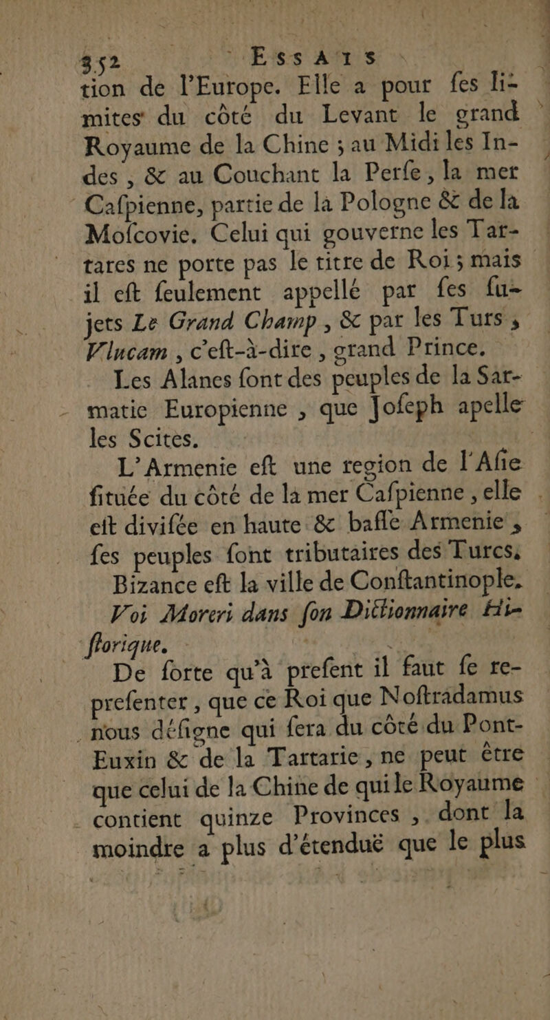 tion de l’Europe. Elle a pour fes li- mites du côté du Levant le grand Royaume de la Chine ; au Midiles In- des , &amp; au Couchant la Perfe, la mer Cafpienne, partie de la Pologne &amp; de la Mofcovie. Celui qui gouverne les Tat- tares ne porte pas le titre de Roi ; mais il cft feulement appellé par fes fu jets Le Grand Champ , &amp; par les Turs , Vlucam , c'eft-à-dire , grand Prince, Les Alanes font des peuples de la Sar- - matic Europienne , que Jofeph apelle les Scites. : L’Armenie eft une region de l'Afie fitüée du côté de là mer Cafpienne , elle . cit divifée en haute &amp; bafle Armenie , fes peuples font tributaires des Turcs, Bizance eft la ville de Conftantinople. Voi Moreri dans fon Dithionnaire Hit- “florique. | HE De forte qu'à prefent il faut fe re- prefenter , que ce Roi que Noftraidamus nous défigne qui fera du côté du Pont- Euxin &amp; de la Tartarie, ne peut ètre : que celui de la Chine de quile Royaume | . contient quinze Provinces ;. dont la moindre a plus d’étenduë que le plus