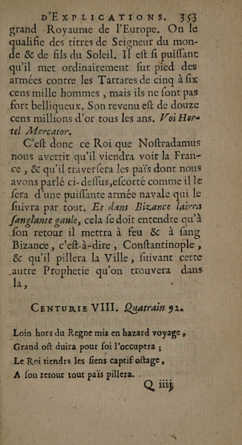 grand Royaume de l’Europe. On le qualifie des titres de Seigneur du mon- de &amp; de fils du Soleil. Il eft fi puiflant qu'il met ordinairement fur pied des armées contre les Tartares de cinq à fix cens mille hommes , mais ils ne font pas fort belligucux. Son revenu eft de douze cens millions d’or tous les ans. Fos Hor= tel Mercator. | C'eft donc ce Roi que Noftradamus nous avertit qu'il viendra voir la Fran- ce , &amp; qu'il traver{era les païs dont nous avons parlé ci-deflus,efcorté comme ille - fera d’une puiflante armée navale qui le fuivra par tout, Es dans Bixance lairra fanglunte gaule, cela fe doit entendre qu’à {on retour il mettra à feu &amp; à fang Bizance, c'eft-à-dire, Conftantinople , &amp; qu'il piilera la Ville, fuivant cette de Prophetie qu'on trouvera dans a, | Vue CenrTurte VIII. Quarrain 92 Loin hors du Regne mis en hazard voyage ; Grand oft duira pour foi l’occupera ; Le Roi tiendra les fiens captif oftage, A {on retour tout pais pillera. . ap Q, if