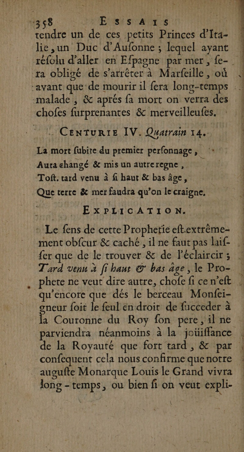 dev. ENS same tendre un de ces petits Princes d’Ita- lie,un Duc d'Aufonne ; lequel ayant ra obligé de s'arrêter à Marfeille, où malade, &amp; aprés fa mort on verra des chofes furprenantes &amp; merveilleufes. . CENTURIE IV. Quatrain 14. La mort fubite du premier perfonnage, ‘: Aura changé &amp; mis un autreregne , ; Toft. tard venu à fi haut &amp; bas âge, Que terre &amp; mer faudra qu’on le craigne, EXPLICATION. Le fens de cette Prophetie eftextrème- {er que de le trouver &amp; de Péclaircir ; Tard venu à fi haut © bas age, le Pro- qu’encore que dés le berceau Monfei- gneur foit le feul en droit de fucceder à a Couronne du Roy fon pere, il ne confequent cela nous confirme que notre _augufte Monarque Louis le Grand vivra long - temps, ou bien fi on veut expli- \ \ pit …