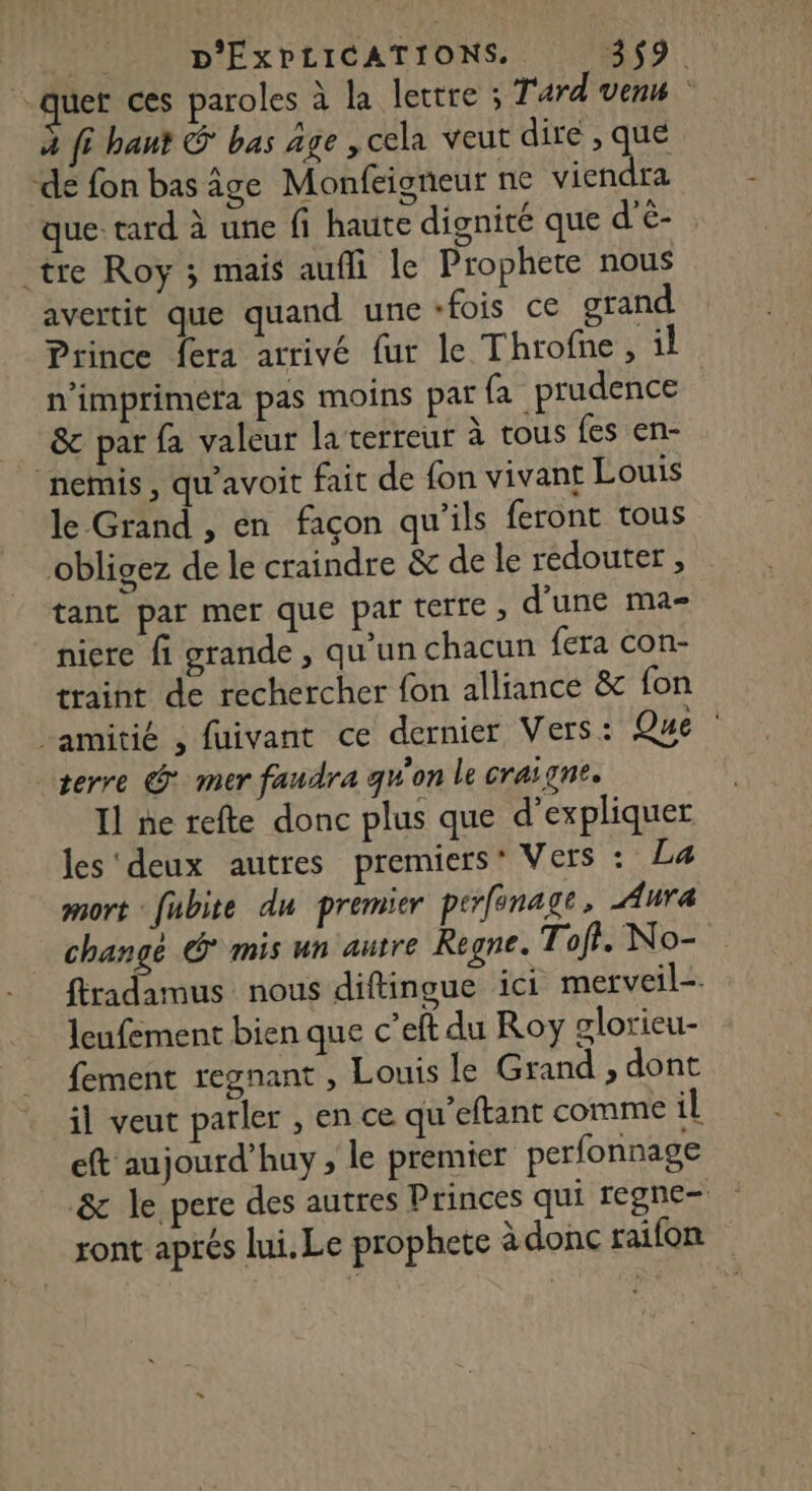 quer ces paroles à la lettre ; Tard ven à [6 hant G bas âge , cela veut dire , que de fon bas âge Monfeigneur ne viendra que: tard à une fi haute dignité que d'é- tre Roy ; mais aufli le Prophete nous avertit que quand une fois ce grand Prince fera arrivé fur le Throfne, il n'imprimera pas moins par fa prudence &amp;c par fa valeur la cerreur à tous fes en- nemis, qu’avoit fait de fon vivant Louis le Grand , en façon qu'ils feront tous obligez de le craindre &amp; de le redouter , tant par mer que par terre , d’une ma- niere fi grande , qu'un chacun {era con- traint de rechercher fon alliance &amp; fon amitié 3 fuivant ce dernier Vers: Que serre @* mer faudra qu'on le craigne. Il ne refte donc plus que d'expliquer les'deux autres premiers’ Vers : La mort fubite du premier perfnage, Aura changé * mis un autre Regne. Toft. No- ftradamus nous diftingue ici merveil=. leufement bien que c’eft du Roy glorieu- fement regnant , Louis le Grand , dont il veut parler , en ce qu’eftant comme il eft aujourd’huy , le premier perfonnage &amp; le pere des autres Princes qui regne- ront aprés lui. Le prophete à donc raifon
