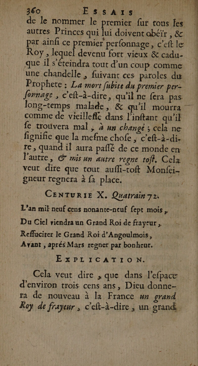 PCR $ : L'AS 360 _ Essars de le nommer le premier fur tous fes par ainfi ce premier perfonnage, c’eft le Roy , lequel devenu fort vieux &amp; cadu- que il s’éteindra tout d’un coup comme une chandelle ; fuivant ces paroles du Prophete ; La mort fubite du Premier per= fonnage , C’eft-à-dire, qu’il ne fera pas long-temps malade, &amp; qu'il mourra comme de vicilleffe dans l’inftant qu'il fe trouvera mal ; 3 un change ; cela ne fignifie que la mefme chofe ; c’eft-à-di- re, quand il aura paflé de ce monde en lPautre, © mis un autre regne tof. Celz veut dire que tout aufli-toft Monfei- gneur regnera à fa place. e CENTURIE X. Quatrain 72. L'an mit neuf cens nonante-neuf fept mois Du Ciel riendraun Grand Roidefrayeur, Reffuciter le Grand Roi d’Angoulmois, Ayant , aprés Mars regner par bonheur. EXPLICATION. | Cela veut dire , que dans l’efpace d'environ trois cens ans, Dieu donne- ra de nouveau à la France ”» grand Roy de frayeur , c'eft-à-dire , un grand L