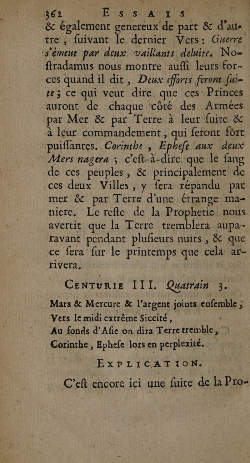 A Ni DEL 2 DE Cet PRE MON PONEE + tre, fuivant le dernier Vers: Guerre s'émeut par deux vaillants delire. No= ftradamus nous montre aufi leurs for- ces quand il dit, Deux dfforts feront Jui- te; ce qui veut dire que ces Princes auront de chaque côté des Armées par Mer &amp; par Terre à leur fuite &amp; à leur commandement , qui feront fort puiflantes. Corinthe , Ephefe aux deux Mers nagera ; c'eft-à-dire. que le fang -de ces peuples, &amp; principalement de ces deux Villes, y fera répandu par mer &amp; par Terre d'une étrange ma- niere. Le refte de la Prophetie nous avertit que la Terre tremblera aupa- ravant pendant plufieurs nuits , &amp; que ce fera fur le printemps que cela ar- r1vera, CENTURIE III. Quarrain 3. Mars &amp; Mercure &amp; l’argent joints enfemble ; Vers Le midi extrême Siccité, Au fonds d’Afie on dira Terretremble,  Corinthe , Ephefe lors en perplexité. EXPLICATION. C’eft encore ici une fuite de la Pro-