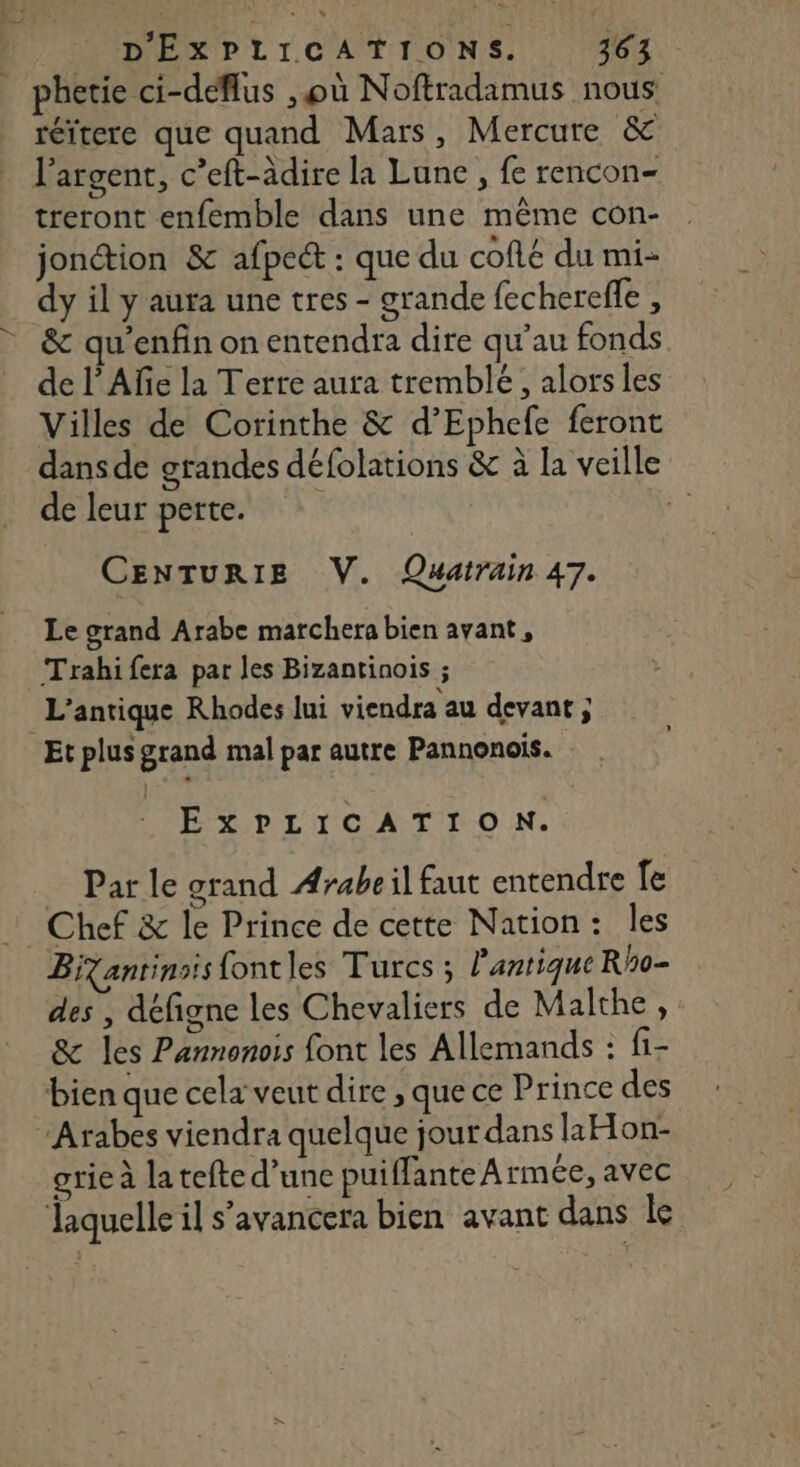 réïtere que quand Mars, Mercure &amp; l'argent, c’eft-adire la Lune , fe rencon- treront enfemble dans une même con- jonction &amp; afpect : que du coflé du mi- dy il y aura une tres - grande fecherefle , &amp; qu'enfin on entendra dire qu’au fonds de l’Afe la Terre aura tremble, alors les Villes de Corinthe &amp; d’Ephefe feront dans de grandes défolations &amp; à la veille de leur perte. re) CENTURIE V. Quatrain 47. Le grand Arabe marchera bien ayant, Trahifera par les Bizantinois ; L’'antique Rhodes lui viendra au devant ; EXPLICATION. Par le grand Arabe il faut entendre fe Bizantinsis fontles Turcs ; l'antique Rho- des , défigne les Chevaliers de Malthe, &amp; les Pannonois font les Allemands : f1- grie à latefte d’une puiffante Armée, avec