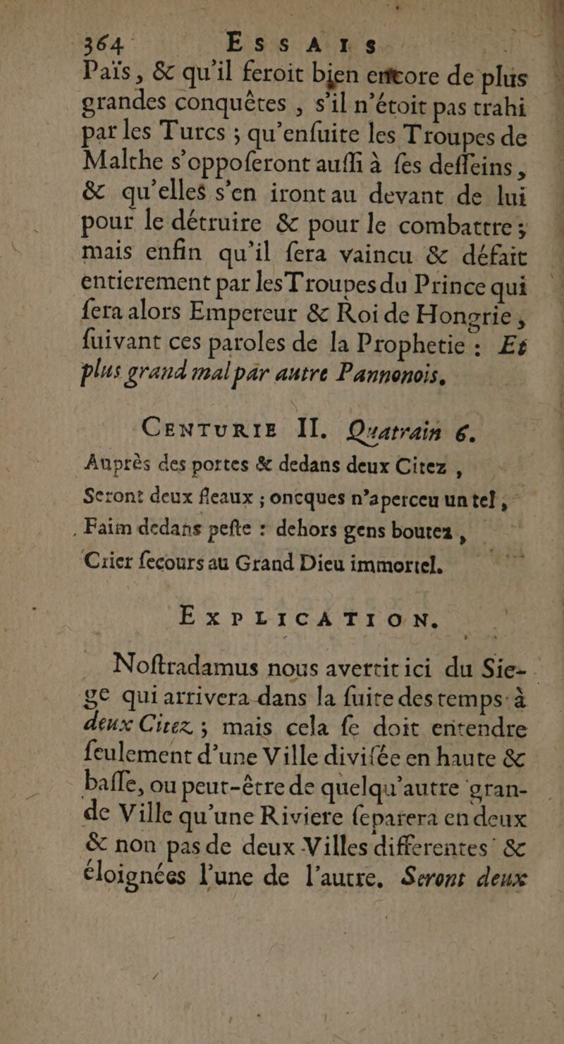 Païs, &amp; qu'il feroit bien enftore de plus grandes conquêtes , s’il n'étoit pas trahi par les Turcs ; qu’enfuite les T'roupes de Malche s’oppoferont auffi à fes deffeins , &amp; qu'elles s’en irontau devant de lui pour le détruire &amp; pour le combattre; mais enfin qu’il fera vaincu &amp; défait entierement par les Troupes du Prince qui fera alors Empereur &amp; Roi de H ongrie ; fuivant ces paroles de la Prophetie: Es plus grand imalpar autre Pannonois. CENTURIE Il. OQuarrain 6. Auprès des portes &amp; dedans deux Citez , Seront deux fleaux ; oncques n’aperccuuntel, . Faim dedans pefte : dehors gens boutez, Crier fecours au Grand Dieu immortel. ExPLICATION. s 8€ quiarrivera dans la fuite des temps:à deux Cirez ; mais cela fe doit entendre feulement d’une Ville divifée en haute &amp; balle, ou peut-être de quelqu’autre gran- de Ville qu'une Riviere {eparera en deux &amp; non pas de deux Villes differentes: &amp; éloignées l’une de l’autre, Serons deux