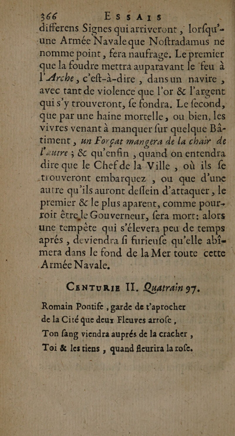 1366 EssAxs FER differens Signes qui arriveront , lorfqu’- une Armée Navaleque Noftradamus né nomme point , fera naufrage, Le premier que la foudre mettra auparavant le ‘feu à avec tant de violence que l’or &amp; l'argent que par une haine mortelle, ou bien, les vivres venant à manquer fur quelque Ba- timent , wa Forçat mangera de la chair de l'aurre ; &amp; qu'enfin , quand on entendra dire que le Chef de la Ville , où ils fe -tiouveront embarquez , où que d’une autre qu'ils auront deflein d’attaquer , le premier &amp; le plus aparent, comme pour roit trele Gouverneur, fera mort: alors ‘une tempète qui s'élever: peu de temps Armée Navale. CsNTURIE II. Quatrain 97. Romain Pontife , garde de t’aprocher de la Cité que deux Fleuves arrole, Ton fang viendra auprés de la cracher , Toi &amp; les tiens , quand fleurira la rofe. ARE 7 nn C7
