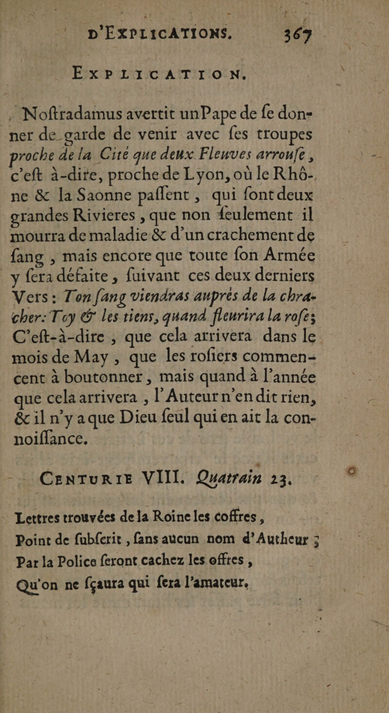 à 4 + _! D'ÉXPLICATIONS. 367 EXPLICATION. - Noftradamus avertit unPape de fe don- _ner de garde de venir avec fes troupes roche de la Cire que deux Flenves arroufe, c'eft à-dire, proche de Lyon, où le Rhô- ne &amp; la Saonne pañlent , qui font deux grandes Rivieres , que non feulement il mourra de maladie &amp; d’un crachement de fang , mais encore que toute fon Armée y fera défaite, fuivant ces deux derniers Vers: Ton fang viendras auprés de la chra- cher: Toy © Les tiens, quand fleurira la rofe; C'eft-à-dire , que cela arrivera dans le mois de May , que les rofiers commen- cent à boutonner, mais quand à l’année que cela arrivera , l’Auteurn'endit rien, &amp; il n’y aque Dieu feul qui en ait la con- noiflance. Centur1e VIII. Quarrain 23. - Lettres trouvées de la Roïne les coffres, Point de fubferit , fans aucun nom d’'Autheur : Par la Police feront cachez les offtes , Qu'on ne fçaura qui fera l'amateur,