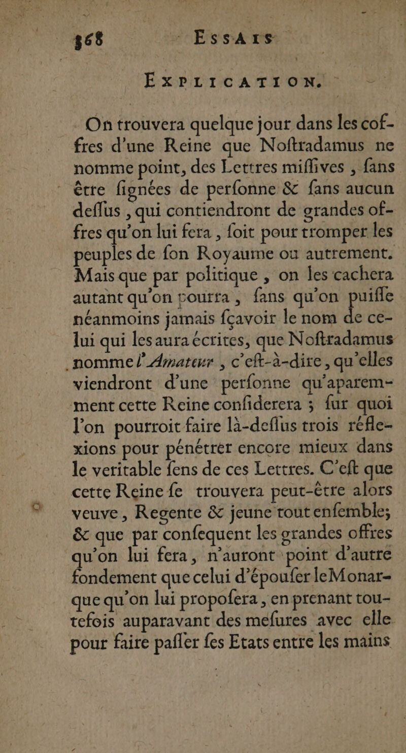 868 - EssArs EXPLICATION On trouvera quelque jour dans les cof- fres d’une Reine que Noftradamus ne nomme point, des Lettres miflives , fans être fignées de perfonne &amp; fans aucun deflus , qui contiendront de grandes of- fres qu’on lui fera , foit pour tromper les peuples de fon Royaume où autrement. Mais que par politique , on les cachera autant qu'on courfa, fans qu'on puifle néanmoins jamais fcavoir le nom de cé- lui qui les aura écrites, que Noftradamus nomme l’ Amateur , c’eft-à-dire, qu’elles viendront d’une perfonne qu'aparem- ment cette Reine confiderera ; fur quoi l'on pourroit faire là-deflus trois réfle- xions pour pénétrér encore mieux dans le veritable fens de ces Lettres. C'eft que cette Reine fe trouvera peut-être alors veuve, Regente &amp; jeune tout enfemble; &amp; que par confequent les grandes offres qu'on lui fera, n’auront point d'autre fondement que celui d’épouferleMonar- que qu’on lui propofera , en prenant tou- tefois auparavant des mefures avec elle pour faire pafler fes Etats entre les mains