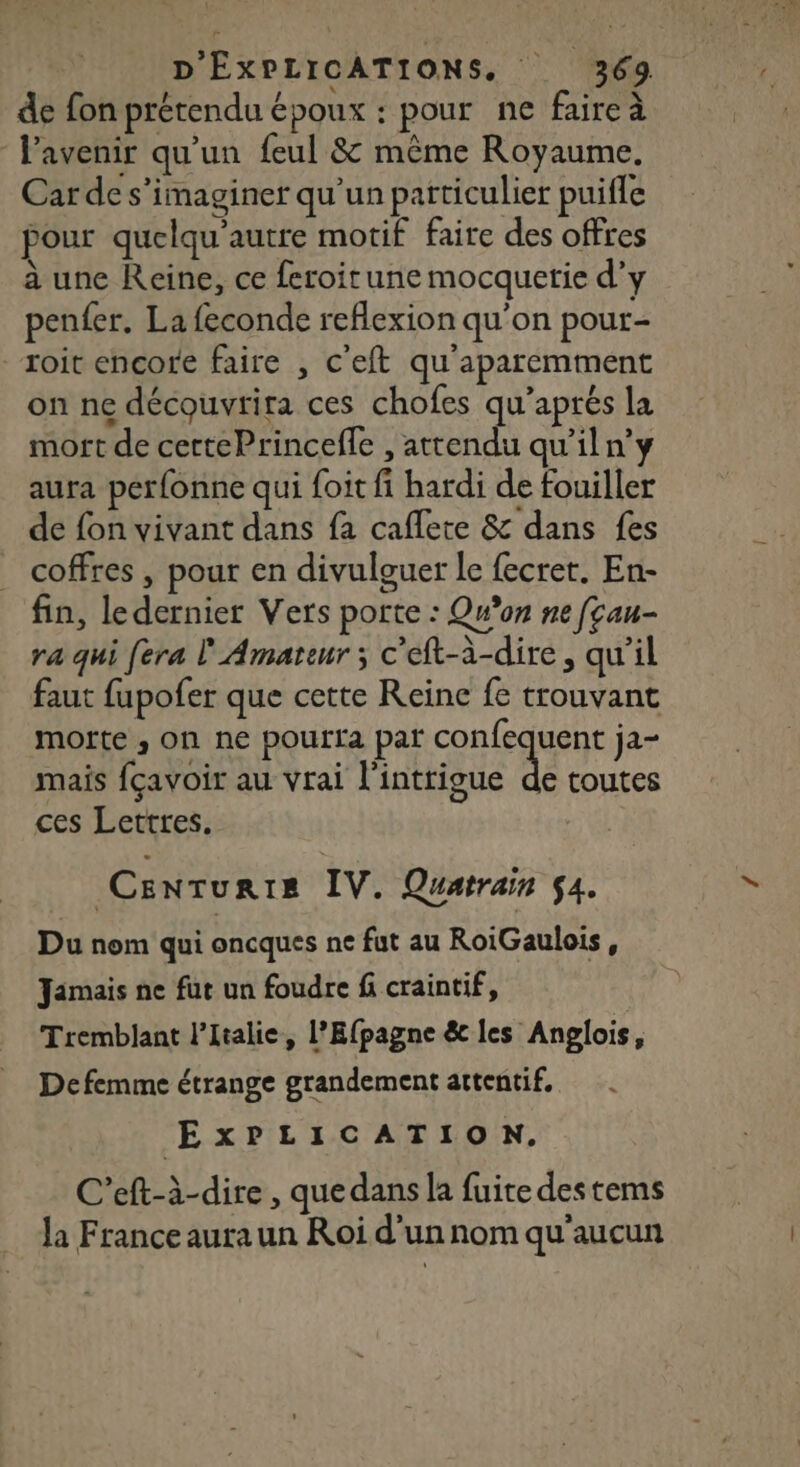 de fon prétendu époux : pour ne faire à l'avenir qu'un feul &amp; même Royaume. Car de s’imaginer qu’un particulier puifle pour quelqu'autre motif faire des offres à une Reine, ce feroitune mocquetie d'y penfer. La feconde reflexion qu'on pour- roi encore faire , c'eft qu'aparemment on ne découvrira ces chofes qu’aprés la mort de certePrincefle , attendu qu’il n’y aura perfonne qui foit fi hardi de fouiller de fon vivant dans fa caflete &amp; dans fes coffres, pour en divulguer le fecret. En- fin, le dernier Vers porte : Qn’on ne fçau- ra qui [era l'Amateur ; c'eft-à-dire, qu’il faut fupofer que cette Reine fe trouvant morte ,; on ne poutta par confequent ja- mais fçavoir au vrai l'intrigue 4 toutes EU ces Lettres. Centurtis IV. Quatrain 54. Du nom qui oncques ne fut au RoiGaulois, Jamais ne fut un foudre f craintif, Tremblant l'Italie, l’Efpagne ê&amp; les Anglois, Defemme étrange grandement attentif, LA ExPLICATION. C’eft-à-dire , que dans la fuite des tems la France aura un Roi d'un nom qu'aucun