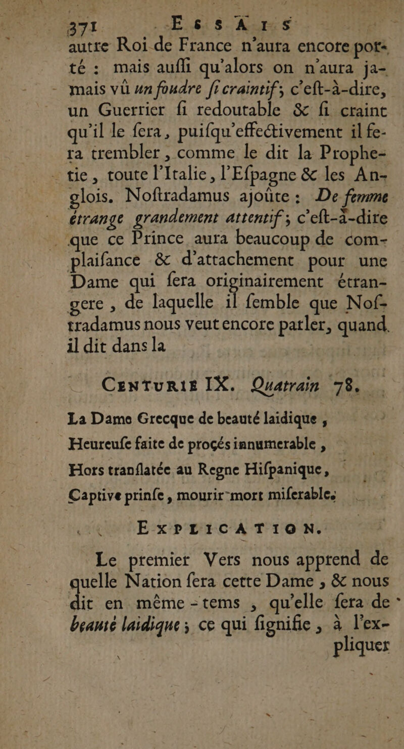 371 ES As à autre Roi de France n'aura encore pot té : mais aufli qu'alors on n'aura ja- - mais vü un foudre ficraintif; c'eft-à-dire, un Guerrier fi redoutable &amp; fi craint qu'il le fera, puifqu'effectivement il fe- ra trembler , comme le dit la Prophe- _ tie, toute l'Italie, l'Efpagne &amp; les An- glois. Noftradamus ajoûte : De femme érrange grandement attentif ; c’eft-a-dire que ce Prince aura beaucoup de com- plaifance &amp; d’attachement pour une Dame qui fera originairement étran- gere , de laquelle il femble que Nof- tradamus nous veutencore parler, quand, il dit dans la Centurte IX. Quatrain 78. La Dame Grecque de beauté laïdique , Heureufe faite de proçés innumerable , Hors tranflatée au Regne Hifpanique, Captiveprinfe, mourir-mort miferables ExPLICATION. Le premier Vers nous apprend de quelle Nation fera cette Dame ; &amp; nous dit en même -tems , qu’elle fera de : beanté laidique ; ce qui fignifie , à l’ex- pliquer -