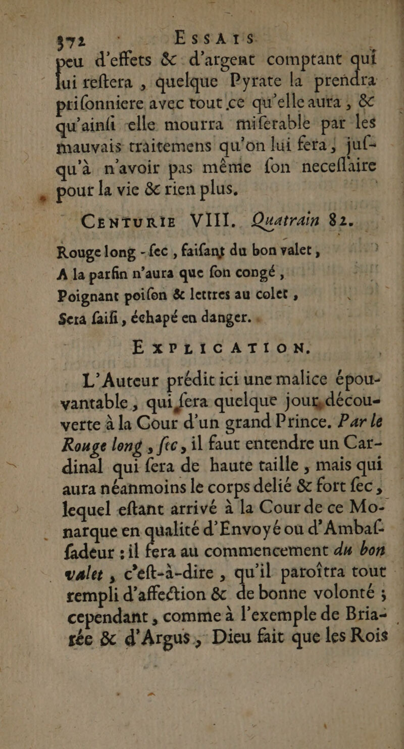 $y2 * 2 9ESSAITS u d'effets &amp; d'argent comptant qui | Li reftera , quelque Pyrate la Send | prifonniere avec tout ce qu'elle aura , &amp;c qu'ainfi ‘elle mourra miferable par les mauvais traitemens qu'on lui fera; juf= qu'à n'avoir pas même fon neceflaire . pour la vie &amp; rien plus. a Centurie VIII. Quatrain 82. Rouge long -fec , faifang du bon valet, A la parfin n’aura que fon congé, Poignant poilon &amp; lettres au colet , Sera faiñ, échapé en danger. « EXPLICATION. L’Auteur prédit ici une malice épou- vantable ; qui fera quelque joudécou- verte à la Cour d’un grand Prince. Par le Rouge long ; fic, il faut entendre un Car- dinal qui fera de haute taille , mais qui aura néanmoins le corps délié &amp; fort fec , lequel eftant arrivé à la Cour de ce Mo- . narque en qualité d’Envoyé où d’Ambaf- fadeur : il fera au commencement d4 bon . vale, c’eft-à-dire , qu'il paroîtra tout rempli d'affection &amp; de bonne volonté ; cependant , comme à l'exemple de Bria= sée &amp; d'Argus, Dieu fait que les Rois ”