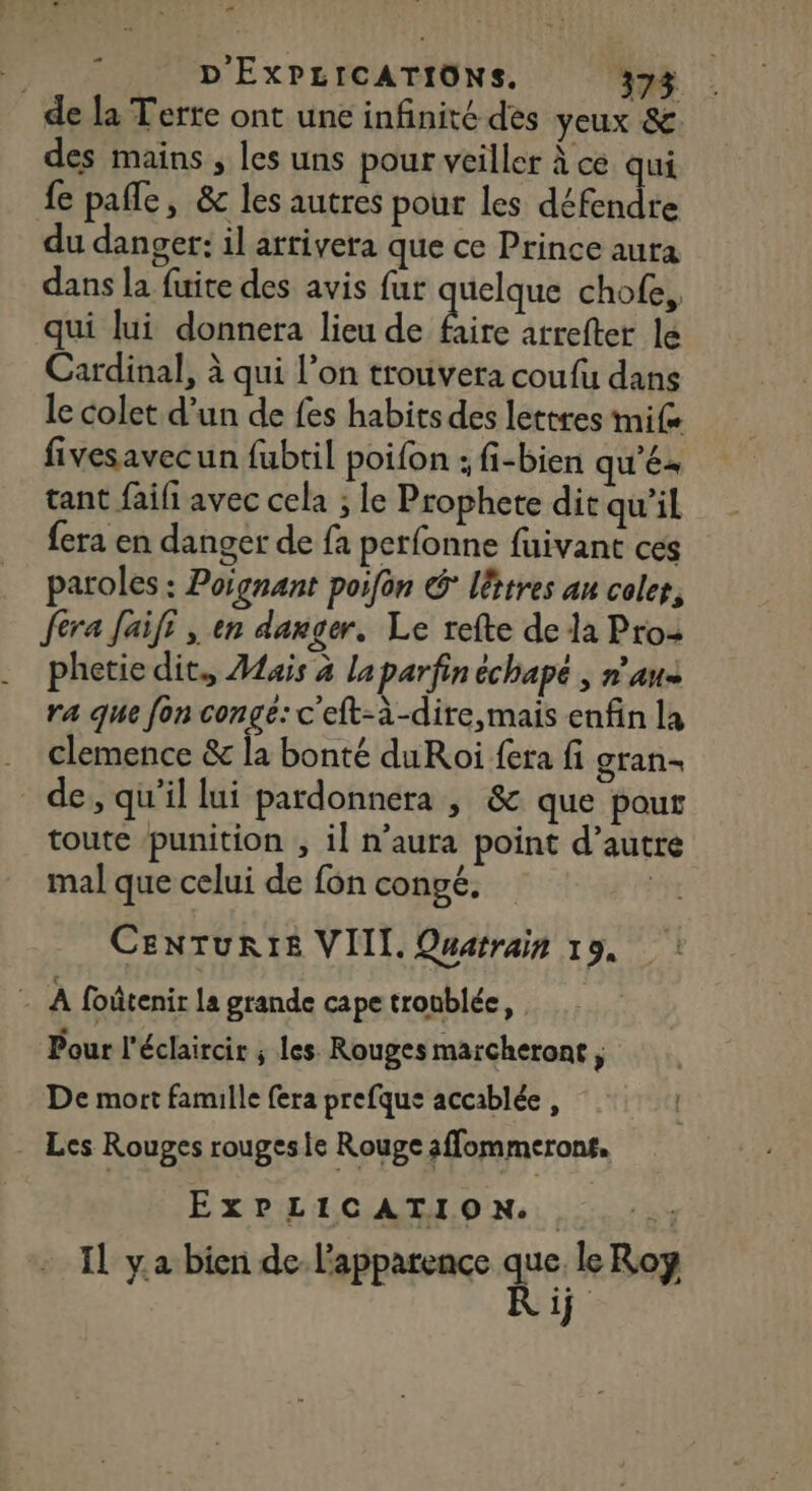 “ FE D'EXPLICATIONS. 373 de la Terte ont une infinité des yeux &amp; des mains , les uns pour veiller À ce qui fe pafle, &amp; les autres pour les défendre du danger: il arrivera que ce Prince aura dans la fuite des avis fur quelque chofe, qui lui donnera lieu de ds arrefter le Cardinal, à qui l’on trouvera coufu dans le colet d’un de fes habits des lettres imife fivesavecun fubtil poifon : fi-bien qu'é tant faifi avec cela ; le Prophete dit qu’il fera en danger de fa perfonne fuivant ces paroles : Poignant porfon G litres au colet, fera Jaifi , en danger, Le refte de la Pros phetie dit, Aais à la parfin échapé , n’au+ ra que fon conge: c'eft-à-dire,mais enfin la clemence &amp; la bonté duRoi fera fi gran de, qu'il lui pardonnera , &amp; que pour toute punition , il n’aura point d’autre mal que celui de fon congé, | CENTURIE VIII. Quarrain 19, : A foûtenir la grande cape troublée, Pour l'éclaircir ; les. Rouges marcheront, De mort famille fera prefque accablée, . Les Rouges rougesie Rouge affommerons, ExPLICATION.. :. :.; IL ya bien de-l'apparence ne toy