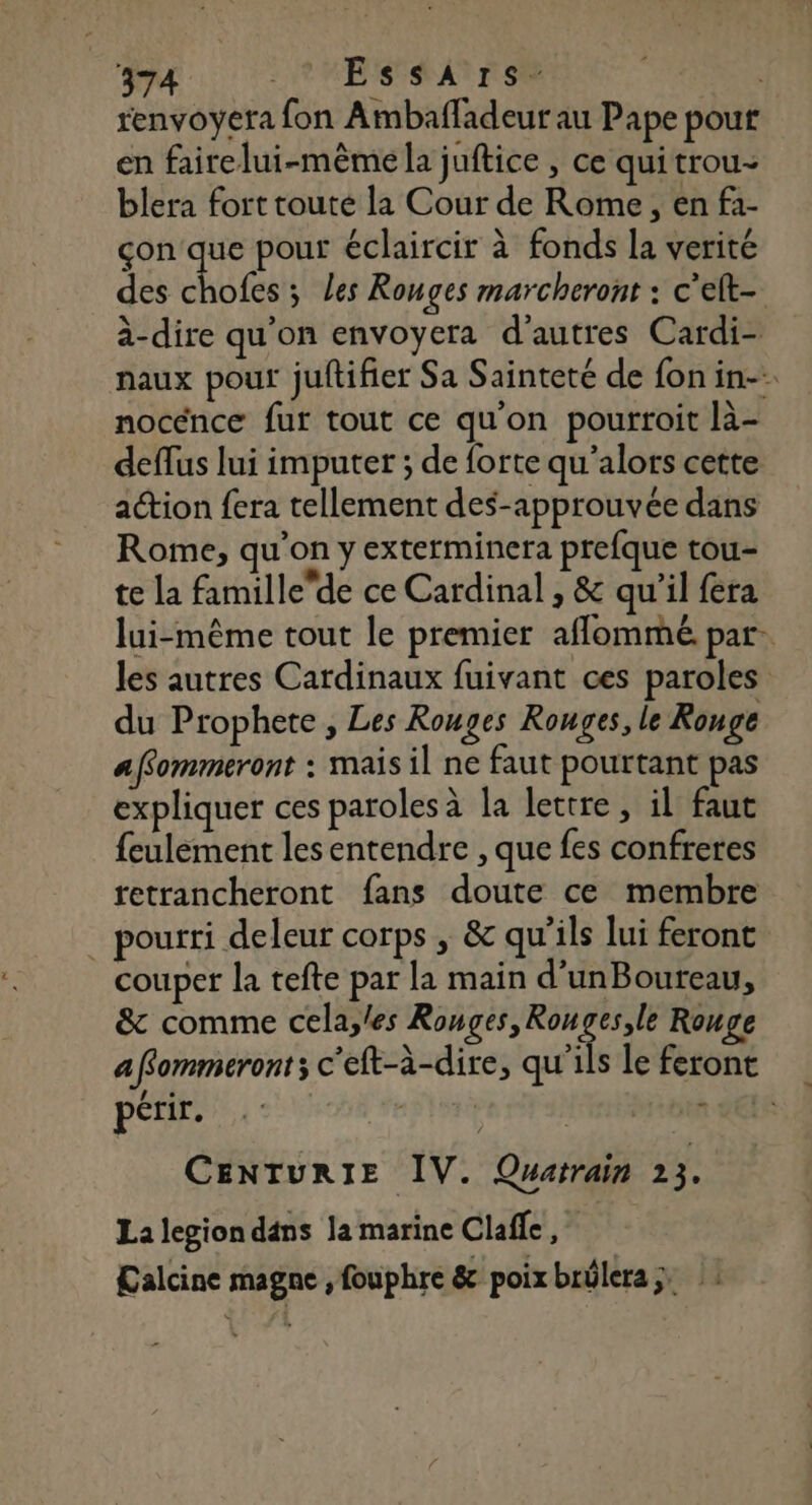 renvoyera fon Ambafladeur au Pape pour en fairelui-même la juftice , ce quitrou- blera fort touté la Cour de Rome, en f1- çon que pour éclaircir à fonds la verité des os 5 Les Ronges marcheront : c’elt- à-dire qu'on envoyera d’autres Cardi- naux pour juftifier Sa Sainteté de fon in nocénce fur tout ce qu'on pourroit là- deffus lui imputer ; de forte qu'alors cette action fera tellement des-approuvée dans Rome, qu'on y exterminera prefque tou- te la famillede ce Cardinal , &amp; qu'il fera lui-même tout le premier aflommé par. les autres Cardinaux fuivant ces paroles du Prophete , Les Rouges Rouges, le Ronge affommeront : mais il ne faut pourtant pas expliquer ces paroles à la lettre, il faut feulèment lesentendre , que fes confreres retrancheront fans doute ce membre _ pourri deleur corps , &amp; qu’ils lui feront couper la tefte par la main d’unBoureau, &amp; comme cela,les Rouges, me Rouge affommeront; c’eft-à-dire, qu'ils le feront PR SON EST MAILS de CENTURIE IV. Quatrain 23. La legiondans la marine Clafle, Calcine magne , fouphre &amp; poix brülera; :
