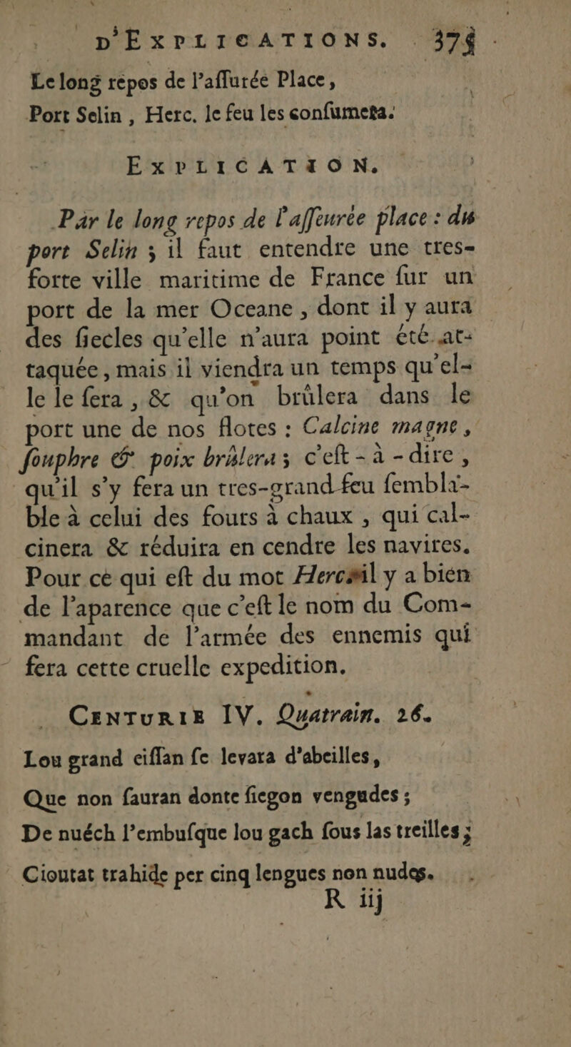 L _ D'ExPLIGATIONS. 374 Le long repos de l’aflurée Place, | Port Selin , Herc. le feu Les confumeta. ExPbdLICATION. Par le long repos de l'affèurée place : di port Selin 3 il faut entendte une tres= forte ville maritime de France fur un port de la mer Oceane , dont il y aura des fiecles qu'elle n’aura point été-at- taquée , mais il viendra un temps qu'el- le le fera, &amp; qu’on brülera dans le port une de nos flotes : Calcine magne, fouphre &amp; poix brélera c'et-à-dire, qu'il s’y fera un tres-grand feu fembla- ble à celui des fours à chaux , qui cal- cinera &amp; réduita en cendre les navires. Pour cé qui eft du mot Æercail y a bien de l’aparence que c’eft le nom du Com- mandant de l’armée des ennemis qui fera cette cruelle expedition. CENTUuRIE IV. Ouatrain. 26. Lou grand ciflan fe levara d’abeilles, Que non fauran donte ficgon vengudes ; De nuéch l’embufque lou gach fous las treilles j Cioutat trahide per cinq lengues non nudes. R iij