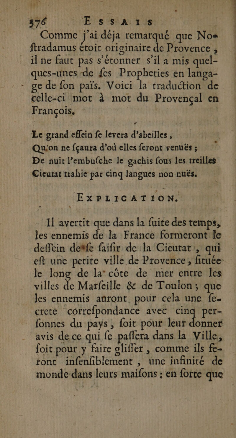 | : SRE | 76 VE NS SNA TUE _ Comme j'ai déja remarqué que Nos fradamus étoit originaire de Provence , il ne faut pas s'étonner s’il a mis quel- ques-unes de fes Propheties en langa- ge de fon païs. Voici la traduction de celle-ci mot à mot du Provençal en François. | | Le grand effein fe levera d’abeilles , Qu'on ne fçaura d’où elles feront venués ; De nuit l’embufche le gachis fous les treilles Cieurat trahie par cinq langues non nués. EXPLICATION. Il avertit que dans la fuite des temps, les ennemis de la France formeront le deffein deffe faifir de la Cieutat:, qui eft une petite ville de Provence, fituée- le long de la’ côte de mer entre les villes de Marfeille &amp; de Toulon; que les ennemis anront pour cela une fe. creté correfpondance avec Ms per- fonnes du pays, foit pour leur donner avis de ce qui fe pañlera dans la Ville, foit pour y faire oliffer , comme ils fe- tont infenfiblement , une infinité de monde dans leurs maifons : en forte que