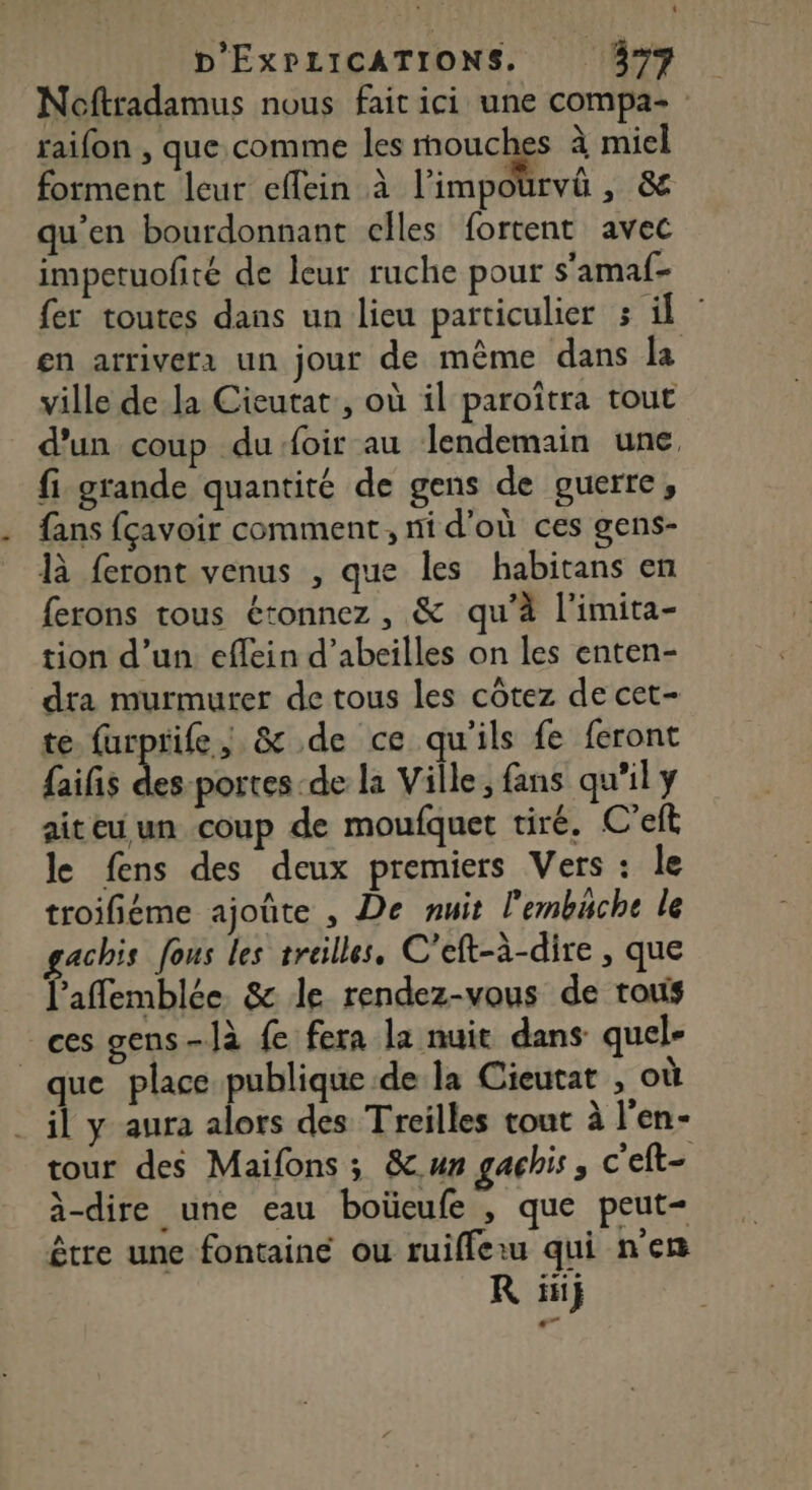Noftradamus nous fait ici une compa- raifon , que. comme les mouches à miel forment leur eflein à l’impourvû , &amp; qu’en bourdonnant celles fortent avec impetuofité de leur ruche pour s'amaf- fer toutes dans un lieu particulier 3 fe en arrivera un jour de même dans la ville de la Cieutat:, où il paroïtra tout d’un coup dufoir au lendemain une, fi grande quantité de gens de guerre, fans fçavoir comment, ni d'où ces gens- là feront venus , que les habitans en ferons tous étonnez , &amp; qu'à l'imita- tion d’un eflein d’abeilles on les enten- dra murmurer de tous les côtez de cet- te furprife,; &amp; de ce qu'ils fe feront {aifis ss la Ville, fans qu'il y aiteu un coup de moufquet tiré. C’eft le fens des deux premiers Vers : le troifiéme ajoûte , De nuit l'embäche le gachis fous les treilles, C'eft-à-dire , que l’affemblée &amp; le rendez-vous de rous ces gens-]à fe fera la nuit dans quel- que place publique.de la Cieutat , où il y aura alors des Treilles tout à l'en- tour des Maifons ; &amp;un gachis ; c'eft- à-dire une eau boüeufe , que peut- être une fontaine ou ruifferu qui n'en R fi}