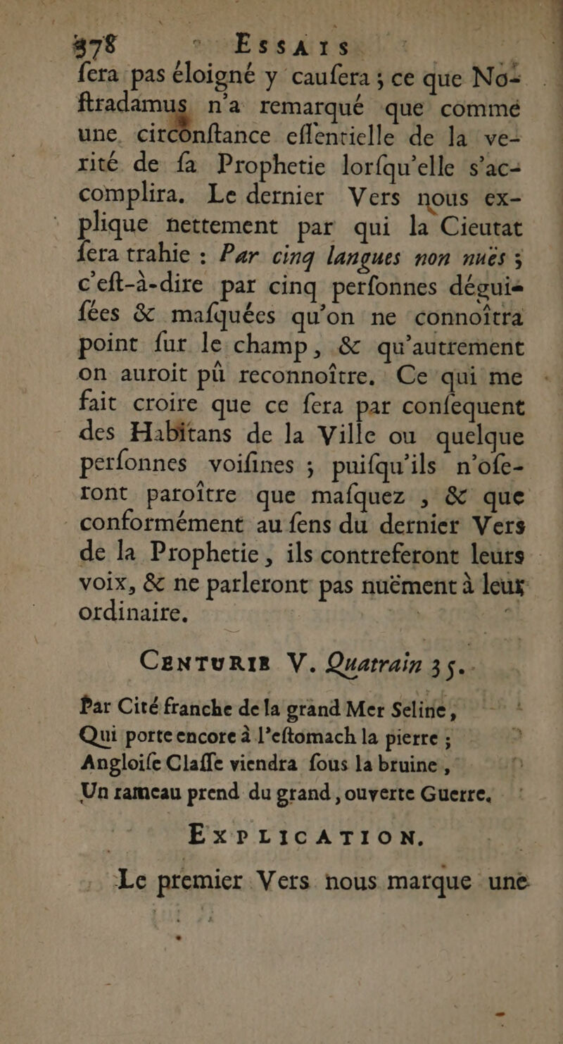 fera pas éloigné y caufera ; ce que No: : fradamus n’a remarqué que commé une, cirCOnftance eflentielle de la ve- rité de fa Prophetie lorfqu’elle s’ac- complira. Le dernier Vers nous ex- plique nettement par qui la Cieutat fera trahie : Par cinq langues non nuës 3 c'eft-à-dire par cinq perfonnes déguis fées &amp; mafquées qu'on ne connoitra point fur le champ, &amp; qu'autrement on autoit pü reconnoître. Ce’qui me fait croire que ce fera par confequent des Habitans de la Ville ou quelque perfonnes voifines ; puifqu'ils n’ofe- ront paroître que mafquez , &amp; que conformément au fens du dernier Vers de la Prophetie, ils contreferont leurs voix, &amp; ne parleront pas nuëment à leur ordinaire, | S CenNTuRIE V. Quarrain 35. Par Cité franche de la grand Mer Seline, : Qui porte encore à l’eftomach la pierre ; : Anpgloife Claffe viendra fous la bruine, Un rameau prend du grand , ouverte Guerre. ExPLICATION. Le premier Vers nous marque une