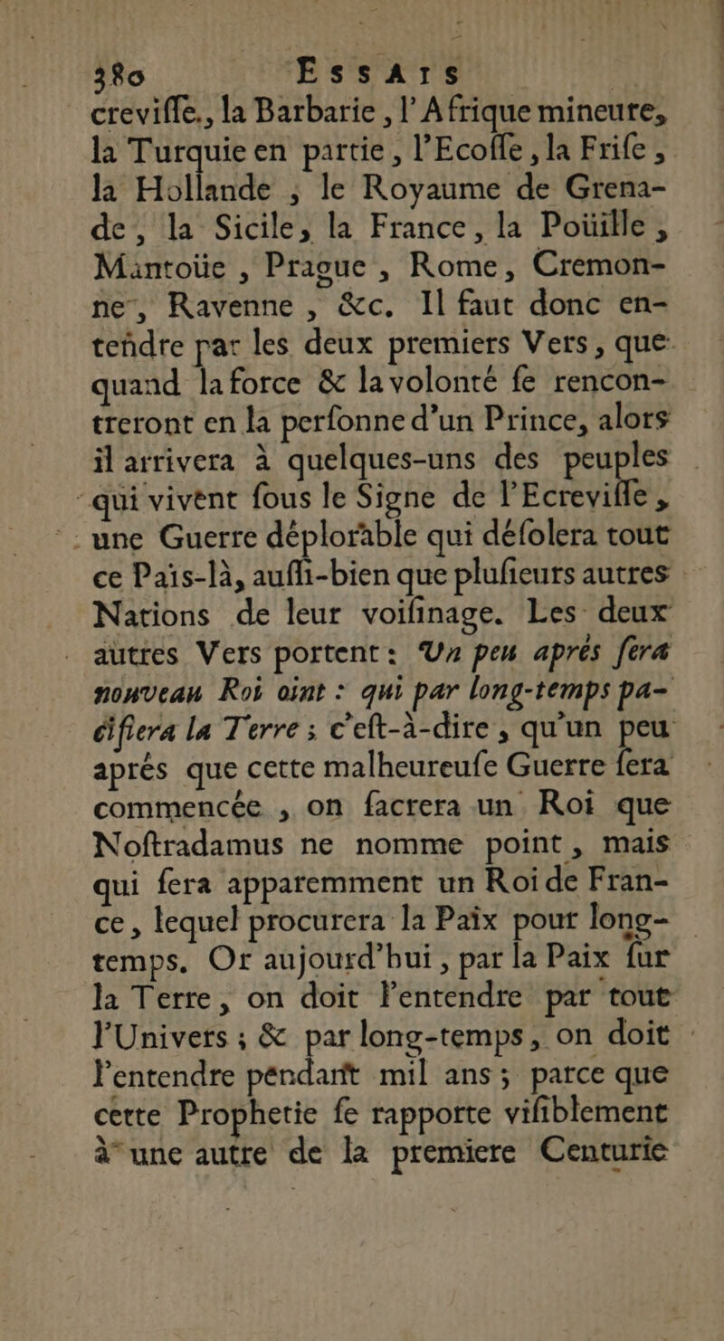 crevifle., la Barbarie , l Afrique mineure, la Turquieen partie, l’Ecofle, la Frife , la Hollande ; le Royaume de Grena- de, la Sicile; la France, la Poüille, Mantoüe , Prague , Rome, Cremon- ne, Ravenne , &amp;c. Il faut donc en- teñdre pat les deux premiers Vers, que quand laforce &amp; la volonté fe rencon- treront en la perfonne d’un Prince, alors il arrivera à quelques-uns des EE “qui vivent fous le Signe de l'Ecrevifle, °: une Guerre déplorable qui défolera tout ce Païs-là, auffi-bien que plulieuts autres Nations de leur voilinage. Les deux autres Vers portent: UV pen aprés fera nonveau Roi oint : qui par long-temps pa- difiera La Terre ; c'eft-à-dire, qu'un peu aprés que cette malheureufe Guerre fera commencée , on facrera un Roi que Noftradamus ne nomme point, mais qui fera apparemment un Roi de Fran- ce, lequel procurera la Paix pout long- temps. Or aujourd’hui , par la Paix fur la Terre, on doit lentendre par tout FUnivers ; &amp; par long-temps, on doit : l'entendre pendant mil ans; parce que certe Prophetie fe rapporte vifiblement à une autre de la premiere Centurie