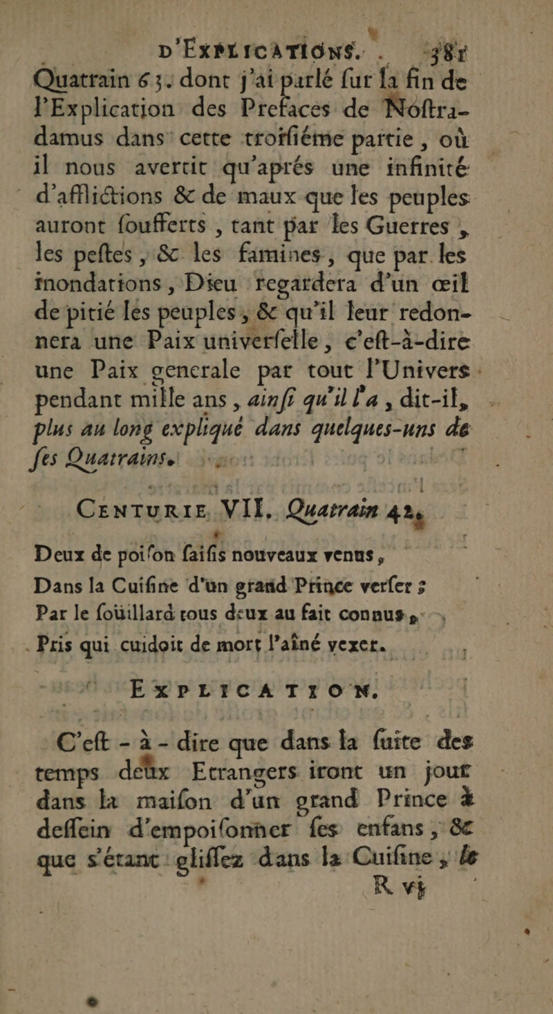 Quatrain 63. dont j'ai parlé fur {a fin de PExplication des Prefaces de Noftra- damus dans cette troffiéme partie , où il nous avertit qu'aprés une infinité d'afflictions &amp; de maux que les peuples auront foufferts , tant par les Guerres , les peftes , &amp; les famines, que par les inondations , Dieu regardera d’un œil de pitié les peuples, &amp; qu’il leur redon- nera une Paix univerfelle, c’eft-à-dire une Paix gencrale par tout l'Univers: pendant mille ans , 4inff qu'il l'a , dit-il, plus au long expliqué dans quelques-uns de Jes Quatrains pe CrLai Cenruris VII. Quatraïn 4 Deux de poifon fais nouveaux venus, Dans la Cuifine d'un grand Prince verfer ; Par le fouillara rous d:ux au fait connus. . Pris qui cuidoit de mort l’aîné vexer. EXPLICATION. C'eft - à - dire que dans la fuite des temps dettx Etrangers iront un jouf dans Et maifon d'un grand Prince à deffein d’empoilonner fes enfans , &amp; que s’étanc eliflez dans la Cuifine ; de d. R v4