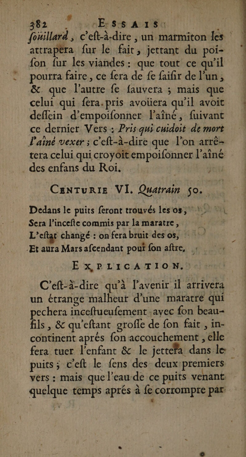 fouillard, c’eft-à-dire , un matmiton les attrapéra fur le fait, jettant du poi- fon fur les viandes : que tout ce qu’il pourra faire, ce fera de fe faifir de l’un, &amp;. que l'autre fe fauvera ; mais que celui qui fera.pris avoüera qu'il avoit deflein d’empoifonner l'aîné, fuivant ce dernier Verts : Pris qui cuidoit de mort l'ainé vexer ; c'eft-à-dire que l’on arrè- tera celui qui croyoitempoifonner l’ainé . des enfans du Roi. CEenNTURIE VI. Quatrain $0o. Dedans le puits feront trouvés les'os, Sera l’incefte commis par la maratre, L’eftat changé : on fera bruit des os, : .Et aura Mars afcendant poui fon aftre, pe NES EX PLICATION.: C'eft-à-dire qu'à l'avenir il arrivera un étrange malheur d’une maratre qui pechera inceftueufement ,ayec fon beau fils, &amp; qu'eftant grofle de fon fait , in- continent aprés fon accouchement , elle fera tuer l'enfant &amp; le jettefa dans le: puits; c'eft le fens des deuxpremiers vers : mais que l’eau-de ce puits venant. quelque temps aprés à fe corrompre par LA
